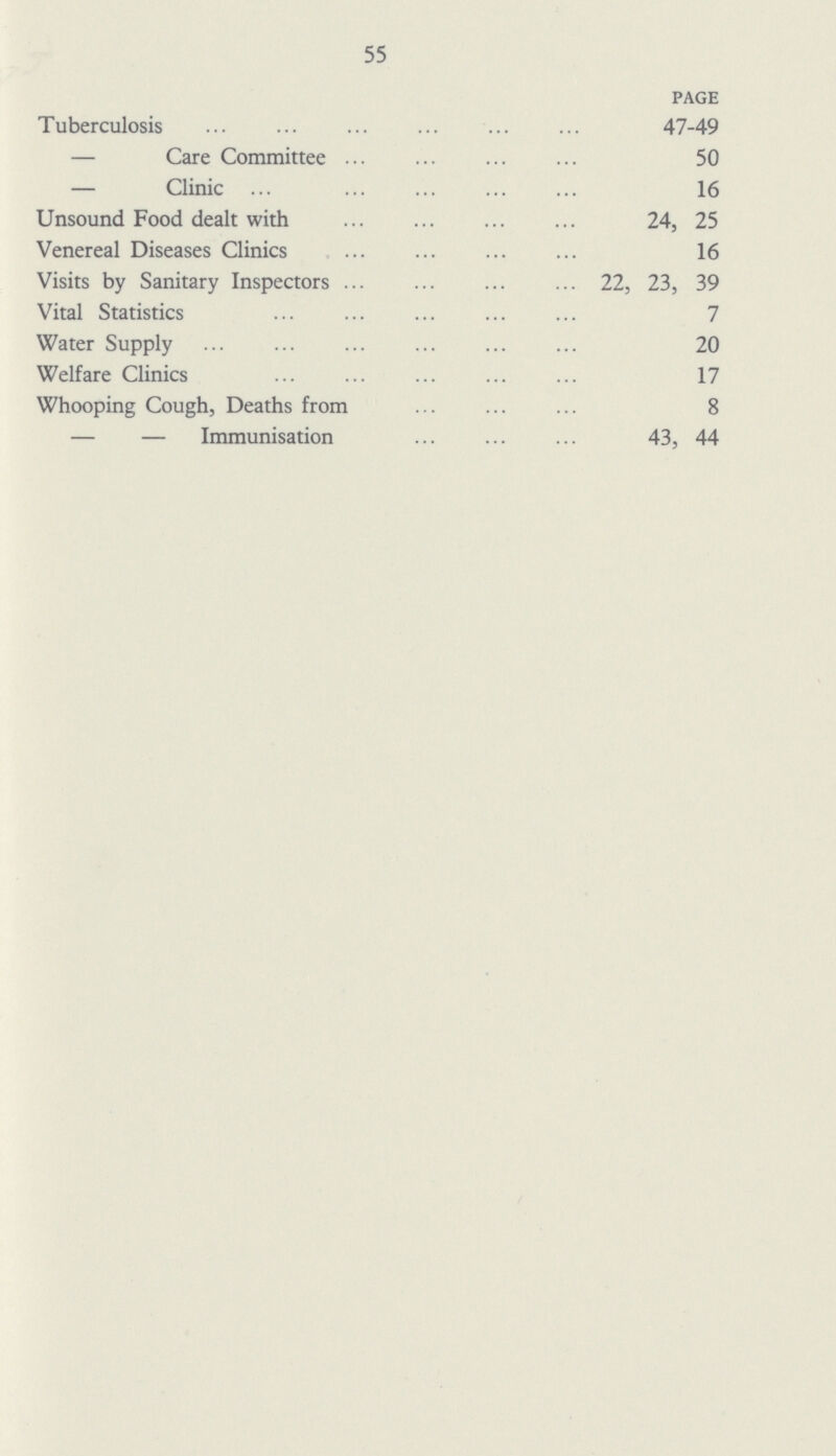 55 page Tuberculosis 47-49 — Care Committee 50 — Clinic 16 Unsound Food dealt with 24, 25 Venereal Diseases Clinics 16 Visits by Sanitary Inspectors 22, 23, 39 Vital Statistics 7 Water Supply 20 Welfare Clinics 17 Whooping Cough, Deaths from 8 — — Immunisation 43, 44
