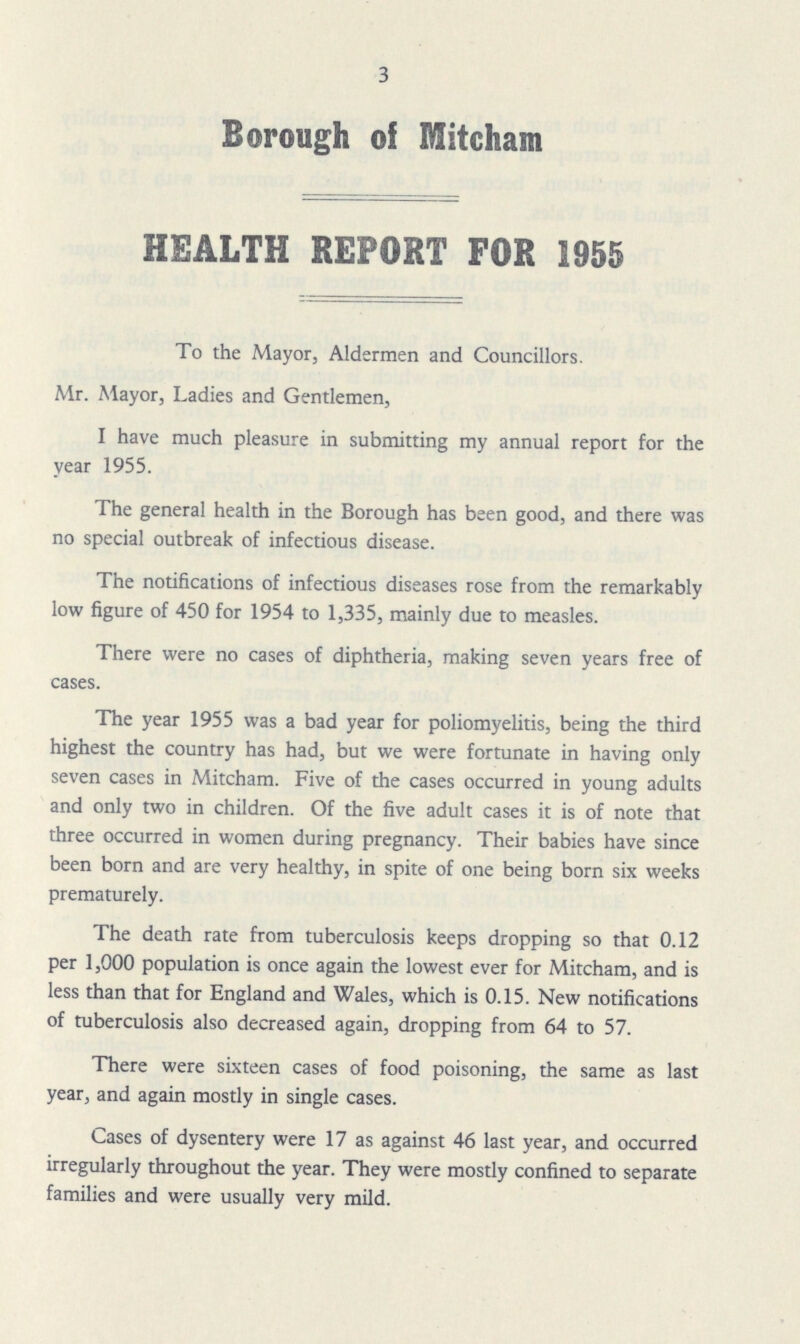 3 Borough of Mitcham HEALTH REPORT FOR 1955 To the Mayor, Aldermen and Councillors. Mr. Mayor, Ladies and Gentlemen, I have much pleasure in submitting my annual report for the year 1955. The general health in the Borough has been good, and there was no special outbreak of infectious disease. The notifications of infectious diseases rose from the remarkably low figure of 450 for 1954 to 1,335, mainly due to measles. There were no cases of diphtheria, making seven years free of cases. The year 1955 was a bad year for poliomyelitis, being the third highest the country has had, but we were fortunate in having only seven cases in Mitcham. Five of the cases occurred in young adults and only two in children. Of the five adult cases it is of note that three occurred in women during pregnancy. Their babies have since been born and are very healthy, in spite of one being born six weeks prematurely. The death rate from tuberculosis keeps dropping so that 0.12 per 1,000 population is once again the lowest ever for Mitcham, and is less than that for England and Wales, which is 0.15. New notifications of tuberculosis also decreased again, dropping from 64 to 57. There were sixteen cases of food poisoning, the same as last year, and again mostly in single cases. Cases of dysentery were 17 as against 46 last year, and occurred irregularly throughout the year. They were mostly confined to separate families and were usually very mild.