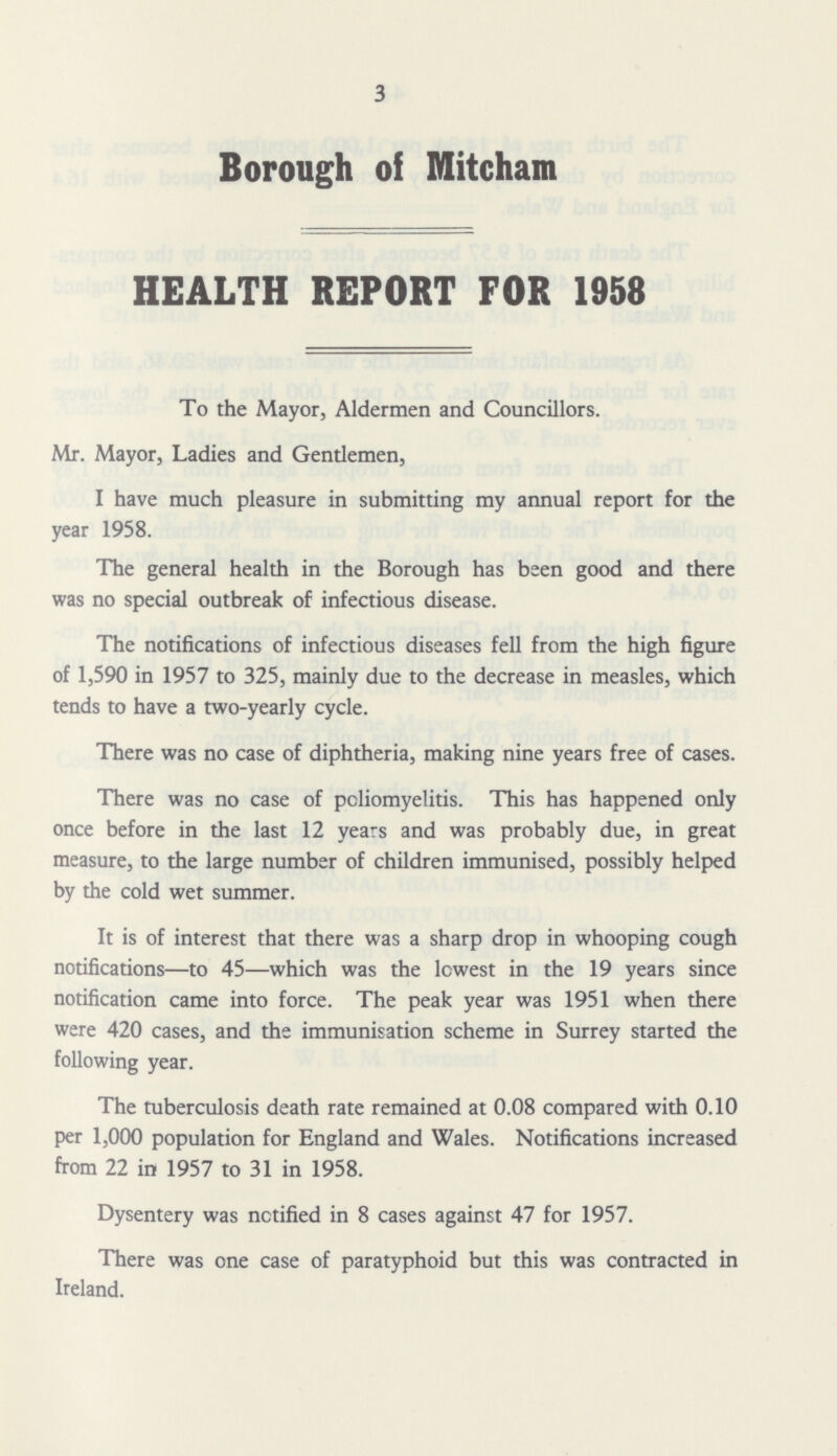 3 Borough of Mitcham HEALTH REPORT FOR 1958 To the Mayor, Aldermen and Councillors. Mr. Mayor, Ladies and Gentlemen, I have much pleasure in submitting my annual report for the year 1958. The general health in the Borough has been good and there was no special outbreak of infectious disease. The notifications of infectious diseases fell from the high figure of 1,590 in 1957 to 325, mainly due to the decrease in measles, which tends to have a two-yearly cycle. There was no case of diphtheria, making nine years free of cases. There was no case of poliomyelitis. This has happened only once before in the last 12 years and was probably due, in great measure, to the large number of children immunised, possibly helped by the cold wet summer. It is of interest that there was a sharp drop in whooping cough notifications—to 45—which was the lowest in the 19 years since notification came into force. The peak year was 1951 when there were 420 cases, and the immunisation scheme in Surrey started the following year. The tuberculosis death rate remained at 0.08 compared with 0.10 per 1,000 population for England and Wales. Notifications increased from 22 in 1957 to 31 in 1958. Dysentery was notified in 8 cases against 47 for 1957. There was one case of paratyphoid but this was contracted in Ireland.