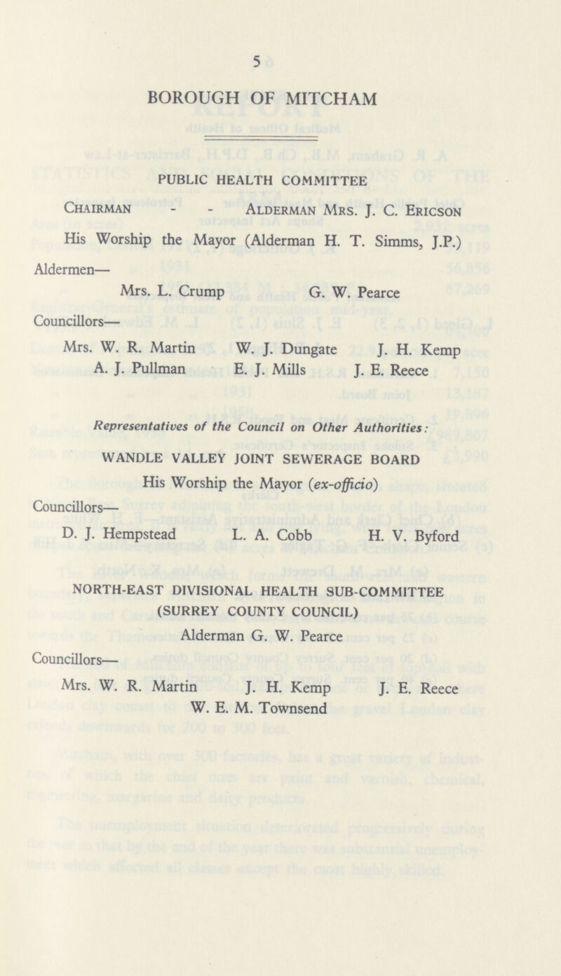 5 BOROUGH OF MITCHAM PUBLIC HEALTH COMMITTEE Chairman - - Alderman Mrs. J. C. Ericson His Worship the Mayor (Alderman H. T. Simms, J.P.) Aldermen— Mrs. L. Crump G. W. Pearce Councillors— Mrs. W. R. Martin W. J. Dungate J. H. Kemp A. J. Pullman E. J. Mills J. E. Reece Representatives of the Council on Other Authorities: WANDLE VALLEY JOINT SEWERAGE BOARD His Worship the Mayor (ex-officio) Councillors— D. J. Hempstead L. A. Cobb H. V. Byford NORTH-EAST DIVISIONAL HEALTH SUB-COMMITTEE (SURREY COUNTY COUNCIL) Alderman G. W. Pearce Councillors— Mrs. W. R. Martin J. H. Kemp J. E. Reece W. E. M. Townsend