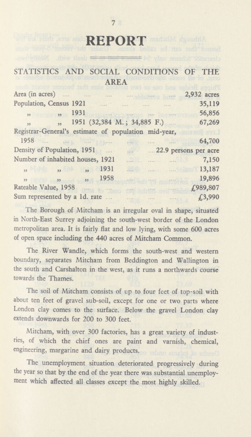 7 REPORT STATISTICS AND SOCIAL CONDITIONS OF THE AREA Area (in acres) 2,932 acres Population, Census 1921 35,119 „ 1931 56,856 „ 1951 (32,384 M.; 34,885 F.) 67,269 Registrar-General's estimate of population mid-year, 1958 64,700 Density of Population, 1951 22.9 persons per acre Number of inhabited houses, 1921 7,150 „ 1931 13,187 „ 1958 19,896 Rateable Value, 1958 £989,807 Sum represented by a 1d. rate £3,990 The Borough of Mitcham is an irregular oval in shape, situated in North-East Surrey adjoining the south-west border of the London metropolitan area. It is fairly flat and low lying, with some 600 acres of open space including the 440 acres of Mitcham Common. The River Wandle, which forms the south-west and western boundary, separates Mitcham from Beddington and Wallington in the south and Carshalton in the west, as it runs a northwards course towards the Thames. The soil of Mitcham consists of up to four feet of top-soil with about ten feet of gravel sub-soil, except for one or two parts where London clay comes to the surface. Below the gravel London clay extends downwards for 200 to 300 feet. Mitcham, with over 300 factories, has a great variety of indust ries, of which the chief ones are paint and varnish, chemical, engineering, margarine and dairy products. The unemployment situation deteriorated progressively during the year so that by the end of the year there was substantial unemploy ment which affected all classes except the most highly skilled.