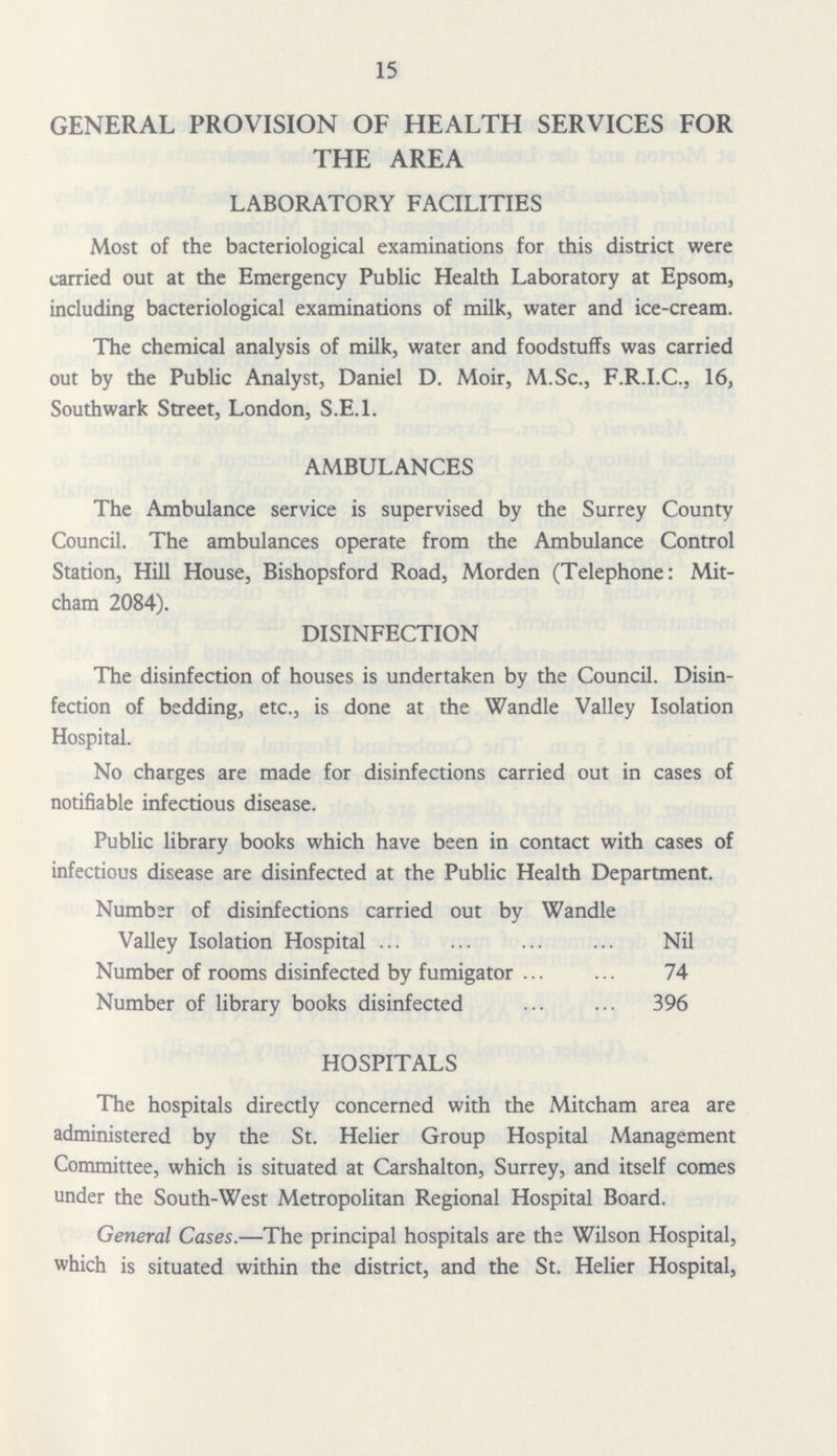 15 GENERAL PROVISION OF HEALTH SERVICES FOR THE AREA LABORATORY FACILITIES Most of the bacteriological examinations for this district were carried out at the Emergency Public Health Laboratory at Epsom, including bacteriological examinations of milk, water and ice-cream. The chemical analysis of milk, water and foodstuffs was carried out by the Public Analyst, Daniel D. Moir, M.Sc., F.R.I.C., 16, Southwark Street, London, S.E.l. AMBULANCES The Ambulance service is supervised by the Surrey County Council. The ambulances operate from the Ambulance Control Station, Hill House, Bishopsford Road, Morden (Telephone: Mit cham 2084). DISINFECTION The disinfection of houses is undertaken by the Council. Disin fection of bedding, etc., is done at the Wandle Valley Isolation Hospital. No charges are made for disinfections carried out in cases of notifiable infectious disease. Public library books which have been in contact with cases of infectious disease are disinfected at the Public Health Department. Number of disinfections carried out by Wandle Valley Isolation Hospital Nil Number of rooms disinfected by fumigator 74 Number of library books disinfected 396 HOSPITALS The hospitals directly concerned with the Mitcham area are administered by the St. Helier Group Hospital Management Committee, which is situated at Carshalton, Surrey, and itself comes under the South-West Metropolitan Regional Hospital Board. General Cases.—The principal hospitals are the Wilson Hospital, which is situated within the district, and the St. Helier Hospital,