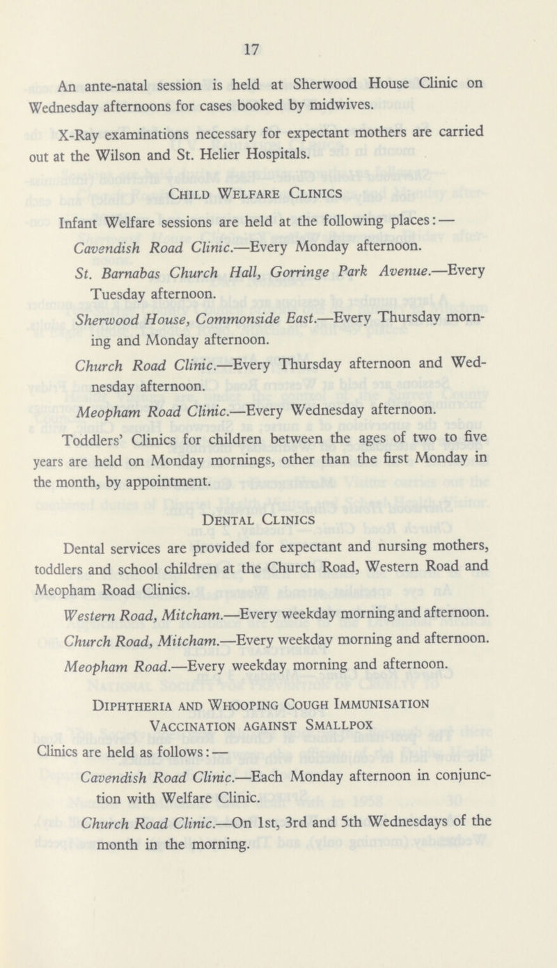 17 An ante-natal session is held at Sherwood House Clinic on Wednesday afternoons for cases booked by midwives. X-Ray examinations necessary for expectant mothers are carried out at the Wilson and St. Helier Hospitals. Child Welfare Clinics Infant Welfare sessions are held at the following places:— Cavendish Road Clinic.—Every Monday afternoon. St. Barnabas Church Hall, Gorringe Park Avenue.—Every Tuesday afternoon. Sherwood House, Commonside East.—Every Thursday morn ing and Monday afternoon. Church Road Clinic.—Every Thursday afternoon and Wed nesday afternoon. Meopham Road Clinic.—Every Wednesday afternoon. Toddlers' Clinics for children between the ages of two to five years are held on Monday mornings, other than the first Monday in the month, by appointment. Dental Clinics Dental services are provided for expectant and nursing mothers, toddlers and school children at the Church Road, Western Road and Meopham Road Clinics. Western Road, Mitcham.—Every weekday morning and afternoon. Church Road, Mitcham.—Every weekday morning and afternoon. Meopham Road.—Every weekday morning and afternoon. Diphtheria and Whooping Cough Immunisation Vaccination against Smallpox Clinics are held as follows:— Cavendish Road Clinic.—Each Monday afternoon in conjunc tion with Welfare Clinic. Church Road Clinic.—On 1st, 3rd and 5th Wednesdays of the month in the morning.