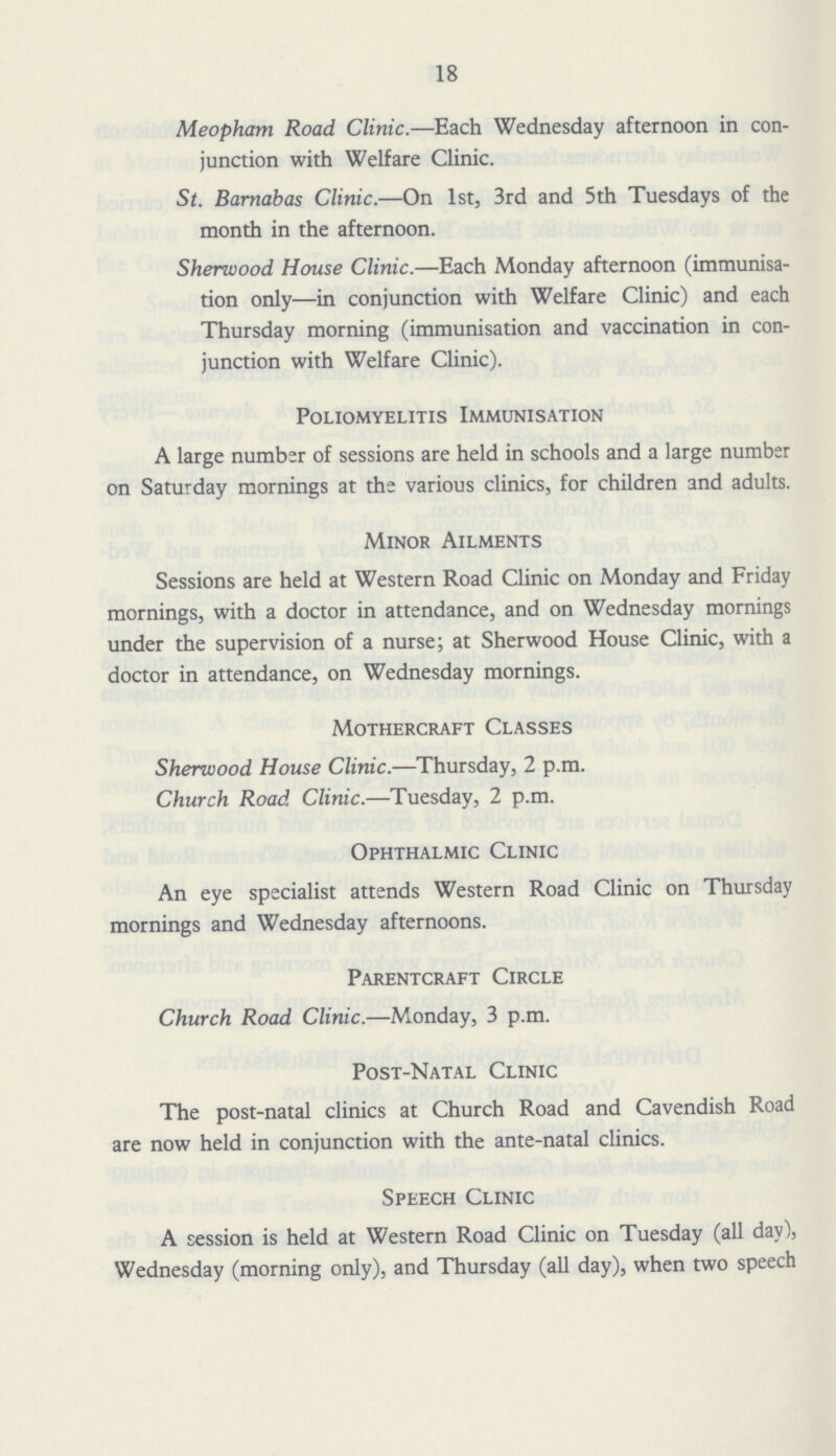 18 Meopham Road Clinic.—Each Wednesday afternoon in con junction with Welfare Clinic. St. Barnabas Clinic.—On 1st, 3rd and 5th Tuesdays of the month in the afternoon. Sherwood House Clinic.—Each Monday afternoon (immunisa tion only—in conjunction with Welfare Clinic) and each Thursday morning (immunisation and vaccination in con junction with Welfare Clinic). Poliomyelitis Immunisation A large number of sessions are held in schools and a large number on Saturday mornings at the various clinics, for children and adults. Minor Ailments Sessions are held at Western Road Clinic on Monday and Friday mornings, with a doctor in attendance, and on Wednesday mornings under the supervision of a nurse; at Sherwood House Clinic, with a doctor in attendance, on Wednesday mornings. Mothercraft Classes Sherwood House Clinic.—Thursday, 2 p.m. Church Road Clinic.—Tuesday, 2 p.m. Ophthalmic Clinic An eye specialist attends Western Road Clinic on Thursday mornings and Wednesday afternoons. Parentcraft Circle Church Road Clinic.—Monday, 3 p.m. Post-Natal Clinic The post-natal clinics at Church Road and Cavendish Road are now held in conjunction with the ante-natal clinics. Speech Clinic A session is held at Western Road Clinic on Tuesday (all day), Wednesday (morning only), and Thursday (all day), when two speech