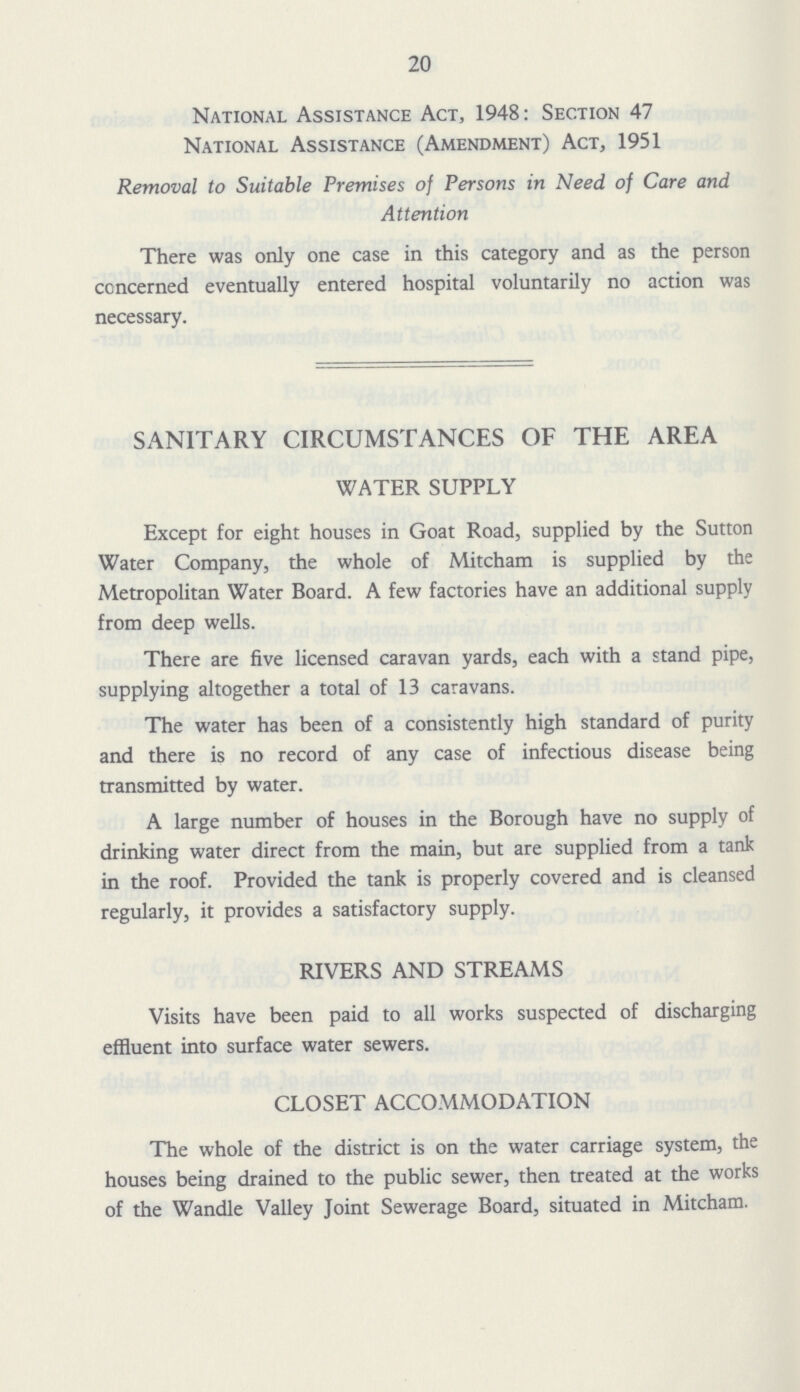 20 National Assistance Act, 1948: Section 47 National Assistance (Amendment) Act, 1951 Removal to Suitable Premises of Persons in Need of Care and Attention There was only one case in this category and as the person concerned eventually entered hospital voluntarily no action was necessary. SANITARY CIRCUMSTANCES OF THE AREA WATER SUPPLY Except for eight houses in Goat Road, supplied by the Sutton Water Company, the whole of Mitcham is supplied by the Metropolitan Water Board. A few factories have an additional supply from deep wells. There are five licensed caravan yards, each with a stand pipe, supplying altogether a total of 13 caravans. The water has been of a consistently high standard of purity and there is no record of any case of infectious disease being transmitted by water. A large number of houses in the Borough have no supply of drinking water direct from the main, but are supplied from a tank in the roof. Provided the tank is properly covered and is cleansed regularly, it provides a satisfactory supply. RIVERS AND STREAMS Visits have been paid to all works suspected of discharging effluent into surface water sewers. CLOSET ACCOMMODATION The whole of the district is on the water carriage system, the houses being drained to the public sewer, then treated at the works of the Wandle Valley Joint Sewerage Board, situated in Mitcham.