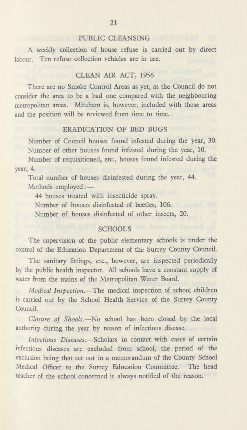 21 PUBLIC CLEANSING A weekly collection of house refuse is carried out by direct labour. Ten refuse collection vehicles are in use. CLEAN AIR ACT, 1956 There are no Smoke Control Areas as yet, as the Council do not consider the area to be a bad one compared with the neighbouring metropolitan areas. Mitcham is, however, included with those areas and the position will be reviewed from time to time. ERADICATION OF BED BUGS Number of Council houses found infested during the year, 30. Number of other houses found infested during the year, 10. Number of requisitioned, etc., houses found infested during the year, 4. Total number of houses disinfested during the year, 44. Methods employed:— 44 houses treated with insecticide spray. Number of houses disinfested of beetles, 106. Number of houses disinfested of other insects, 20. SCHOOLS The supervision of the public elementary schools is under the control of the Education Department of the Surrey County Council. The sanitary fittings, etc., however, are inspected periodically by the public health inspector. All schools have a constant supply of water from the mains of the Metropolitan Water Board. Medical Inspection.—The medical inspection of school children is carried out by the School Health Service of the Surrey County Council. Closure of Shools.—No school has been closed by the local authority during the year by reason of infectious disease. Infectious Diseases.—Scholars in contact with cases of certain infectious diseases are excluded from school, the period of the exclusion being that set out in a memorandum of the County School Medical Officer to the Surrey Education Committee. The head teacher of the school concerned is always notified of the reason.