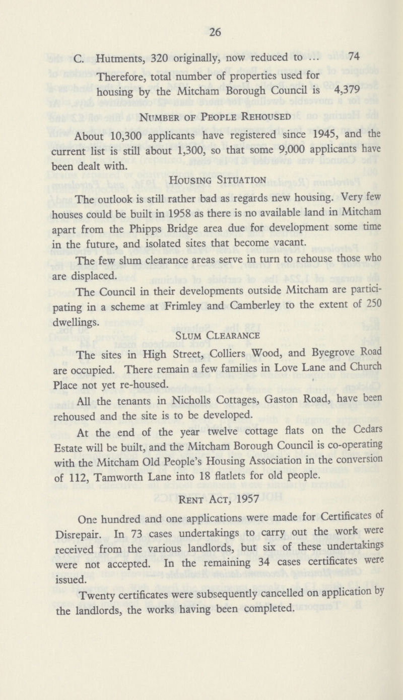 26 C. Hutments, 320 originally, now reduced to 74 Therefore, total number of properties used for housing by the Mitcham Borough Council is 4,379 Number of People Rehoused About 10,300 applicants have registered since 1945, and the current list is still about 1,300, so that some 9,000 applicants have been dealt with. Housing Situation The outlook is still rather bad as regards new housing. Very few houses could be built in 1958 as there is no available land in Mitcham apart from the Phipps Bridge area due for development some time in the future, and isolated sites that become vacant. The few slum clearance areas serve in turn to rehouse those who are displaced. The Council in their developments outside Mitcham are partici pating in a scheme at Frimley and Camberley to the extent of 250 dwellings. Slum Clearance The sites in High Street, Colliers Wood, and Byegrove Road are occupied. There remain a few families in Love Lane and Church Place not yet re-housed. All the tenants in Nicholls Cottages, Gaston Road, have been rehoused and the site is to be developed. At the end of the year twelve cottage flats on the Cedars Estate will be built, and the Mitcham Borough Council is co-operating with the Mitcham Old People's Housing Association in the conversion of 112, Tamworth Lane into 18 flatlets for old people. Rent Act, 1957 One hundred and one applications were made for Certificates of Disrepair. In 73 cases undertakings to carry out the work were received from the various landlords, but six of these undertakings were not accepted. In the remaining 34 cases certificates were issued. Twenty certificates were subsequently cancelled on application by the landlords, the works having been completed.