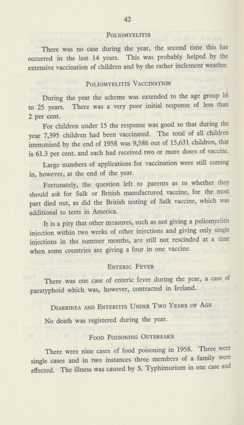 42 Poliomyelitis There was no case during the year, the second time this has occurred in the last 14 years. This was probably helped by the extensive vaccination of children and by the rather inclement weather. Poliomyelitis Vaccination During the year the scheme was extended to the age group 16 to 25 years. There was a very poor initial response of less than 2 per cent. For children under 15 the response was good so that during the year 7,395 children had been vaccinated. The total of all children immunised by the end of 1958 was 9,586 out of 15,631 children, that is 61.3 per cent. and each had received two or more doses of vaccine. Large numbers of applications for vaccination were still coming in, however, at the end of the year. Fortunately, the question left to parents as to whether they should ask for Salk or British manufactured vaccine, for the most part died out, as did the British testing of Salk vaccine, which was additional to tests in America. It is a pity that other measures, such as not giving a poliomyelitis injection within two weeks of other injections and giving only single injections in the summer months, are still not rescinded at a time when some countries are giving a four in one vaccine. Enteric Fever There was one case of enteric fever during the year, a case of paratyphoid which was, however, contracted in Ireland. Diarrhcea and Enteritis Under Two Years of Age No death was registered during the year. Food Poisoning Outbreaks There were nine cases of food poisoning in 1958. Three were single cases and in two instances three members of a family were affected. The illness was caused by S. Typhimurium in one case and