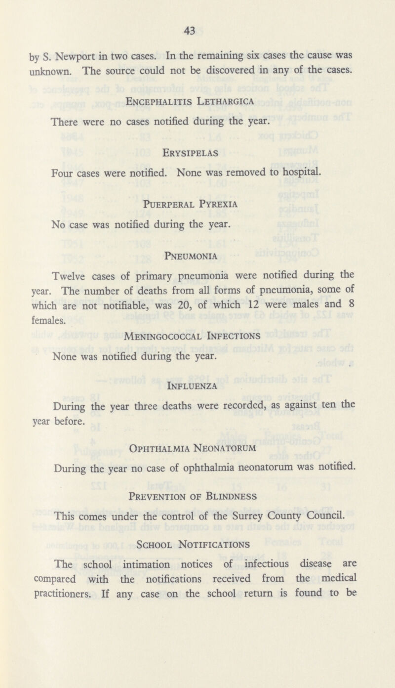 43 by S. Newport in two cases. In the remaining six cases the cause was unknown. The source could not be discovered in any of the cases. Encephalitis Lethargica There were no cases notified during the year. Erysipelas Four cases were notified. None was removed to hospital. Puerperal Pyrexia No case was notified during the year. Pneumonia Twelve cases of primary pneumonia were notified during the year. The number of deaths from all forms of pneumonia, some of which are not notifiable, was 20, of which 12 were males and 8 females. Meningococcal Infections None was notified during the year. Influenza During the year three deaths were recorded, as against ten the year before. Ophthalmia Neonatorum During the year no case of ophthalmia neonatorum was notified. Prevention of Blindness This comes under the control of the Surrey County Council. School Notifications The school intimation notices of infectious disease are compared with the notifications received from the medical practitioners. If any case on the school return is found to be
