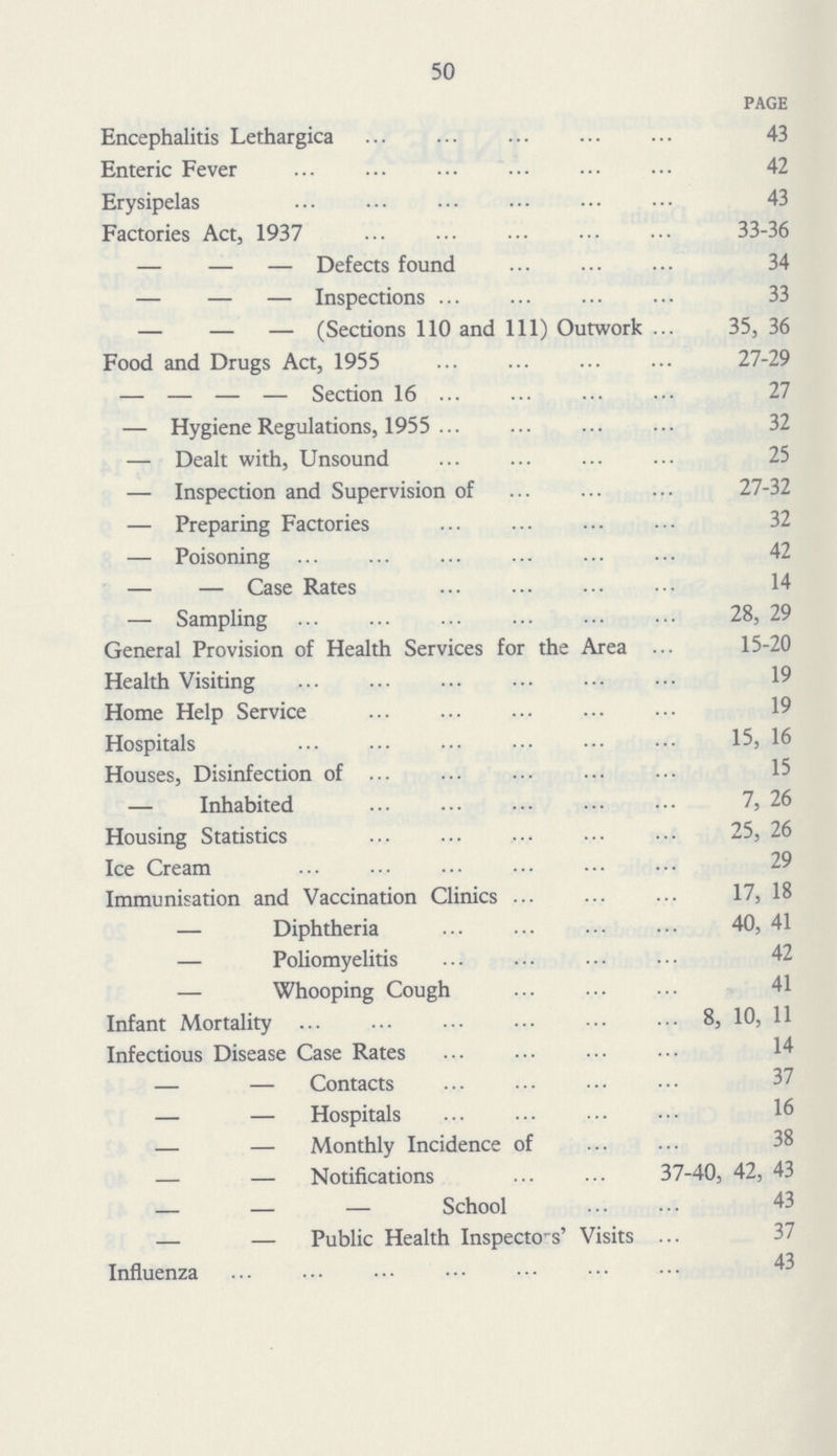 50 PAGE Encephalitis Lethargica 43 Enteric Fever 42 Erysipelas 43 Factories Act, 1937 33-36 — — — Defects found 34 — — — Inspections 33 — — — (Sections 110 and 111) Outwork 35, 36 Food and Drugs Act, 1955 27-29 — — — — Section 16 27 — Hygiene Regulations, 1955 32 — Dealt with, Unsound 25 — Inspection and Supervision of 27-32 — Preparing Factories 32 — Poisoning 42 — — Case Rates 14 — Sampling 28, 29 General Provision of Health Services for the Area 15-20 Health Visiting 19 Home Help Service 19 Hospitals 15, 16 Houses, Disinfection of 15 — Inhabited 7, 26 Housing Statistics 25, 26 Ice Cream Immunisation and Vaccination Clinics 17, 18 —Diphtheria 40, 41 —Poliomyelitis 42 —Whooping Cough 41 Infant Mortality 8, 10, 11 Infectious Disease Case Rates — — Contacts 37 — — Hospitals — — Monthly Incidence of 38 — — Notifications 37-40, 42, 43 — — — School 43 — — Public Health Inspectors' Visits Influenza 43