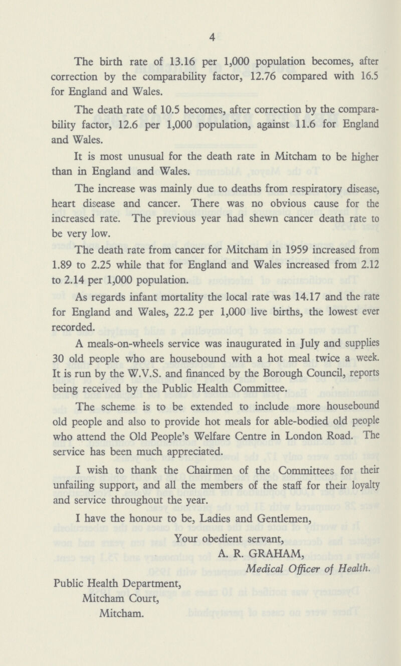 4 The birth rate of 13.16 per 1,000 population becomes, after correction by the comparability factor, 12.76 compared with 16.5 for England and Wales. The death rate of 10.5 becomes, after correction by the compara bility factor, 12.6 per 1,000 population, against 11.6 for England and Wales. It is most unusual for the death rate in Mitcham to be higher than in England and Wales. The increase was mainly due to deaths from respiratory disease, heart disease and cancer. There was no obvious cause for the increased rate. The previous year had shewn cancer death rate to be very low. The death rate from cancer for Mitcham in 1959 increased from 1.89 to 2.25 while that for England and Wales increased from 2.12 to 2.14 per 1,000 population. As regards infant mortality the local rate was 14.17 and the rate for England and Wales, 22.2 per 1,000 live births, the lowest ever recorded. A meals-on-wheels service was inaugurated in July and supplies 30 old people who are housebound with a hot meal twice a week. It is run by the W.V.S. and financed by the Borough Council, reports being received by the Public Health Committee. The scheme is to be extended to include more housebound old people and also to provide hot meals for able-bodied old people who attend the Old People's Welfare Centre in London Road. The service has been much appreciated. I wish to thank the Chairmen of the Committees for their unfailing support, and all the members of the staff for their loyalty and service throughout the year. I have the honour to be, Ladies and Gentlemen, Your obedient servant, A. R. GRAHAM, Medical Officer of Health. Public Health Department, Mitcham Court, Mitcham.