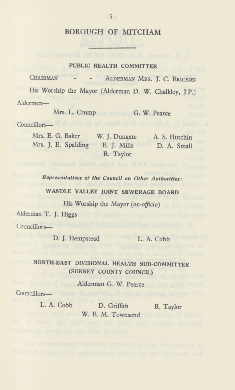 5 BOROUGH OF MITCHAM PUBLIC HEALTH COMMITTEE Chairman Alderman Mrs. J. C. Ericson His Worship the Mayor (Alderman D. W. Chalkley, J.P.) Aldermen— Mrs. L. Crump G. W. Pearce Councillors— Mrs. E. G. Baker W. J. Dungate A. S. Hutchin Mrs. J. E. Spalding E. J. Mills D. A. Small R. Taylor Representatives of the Council on Other Authorities: WANDLE VALLEY JOINT SEWERAGE BOARD His Worship the Mayor (ex-officio) Alderman T. J. Higgs Councillors— D. J. Hempstead L. A. Cobb NORTH-EAST DIVISIONAL HEALTH SUB-COMMITTEE (SURREY COUNTY COUNCIL) Alderman G. W. Pearce Councillors— L. A. Cobb D. Griffith R. Taylor W. E. M. Townsend