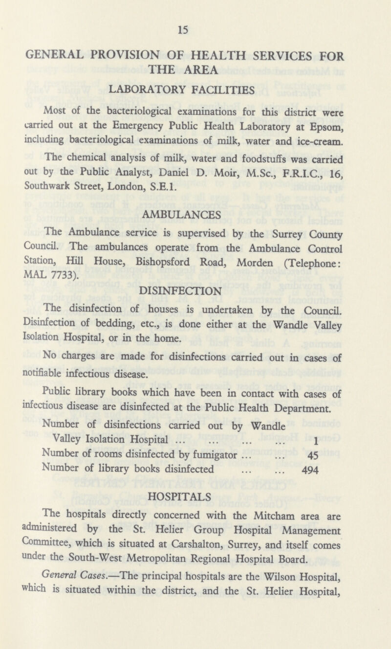 15 GENERAL PROVISION OF HEALTH SERVICES FOR THE AREA LABORATORY FACILITIES Most of the bacteriological examinations for this district were carried out at the Emergency Public Health Laboratory at Epsom, including bacteriological examinations of milk, water and ice-cream. The chemical analysis of milk, water and foodstuffs was carried out by the Public Analyst, Daniel D. Moir, M.Sc., F.R.I.C., 16, Southwark Street, London, S.E.I. AMBULANCES The Ambulance service is supervised by the Surrey County Council. The ambulances operate from the Ambulance Control Station, Hill House, Bishopsford Road, Morden (Telephone: MAL 7733). DISINFECTION The disinfection of houses is undertaken by the Council. Disinfection of bedding, etc., is done either at the Wandle Valley Isolation Hospital, or in the home. No charges are made for disinfections carried out in cases of notifiable infectious disease. Public library books which have been in contact with cases of infectious disease are disinfected at the Public Health Department. Number of disinfections carried out by Wandle Valley Isolation Hospital 1 Number of rooms disinfected by fumigator 45 Number of library books disinfected 494 HOSPITALS The hospitals directly concerned with the Mitcham area are administered by the St. Helier Group Hospital Management Committee, which is situated at Carshalton, Surrey, and itself comes under the South-West Metropolitan Regional Hospital Board. General Cases.—The principal hospitals are the Wilson Hospital, which is situated within the district, and the St. Helier Hospital,