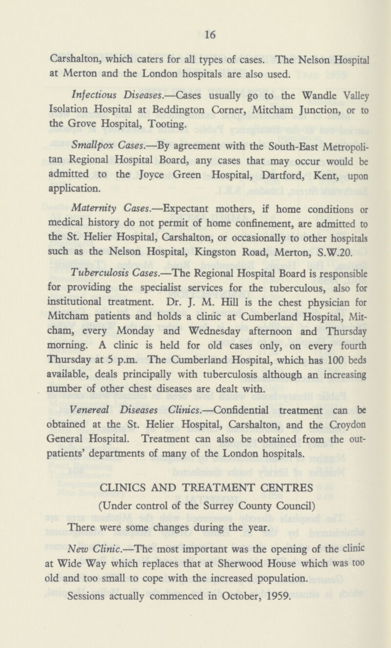 16 Carshalton, which caters for all types of cases. The Nelson Hospital at Merton and the London hospitals are also used. Infectious Diseases.—Cases usually go to the Wandle Valley Isolation Hospital at Beddington Corner, Mitcham Junction, or to the Grove Hospital, Tooting. Smallpox Cases.—By agreement with the South-East Metropoli tan Regional Hospital Board, any cases that may occur would be admitted to the Joyce Green Hospital, Dartford, Kent, upon application. Maternity Cases.—Expectant mothers, if home conditions or medical history do not permit of home confinement, are admitted to the St. Helier Hospital, Carshalton, or occasionally to other hospitals such as the Nelson Hospital, Kingston Road, Merton, S.W.20. Tuberculosis Cases.—The Regional Hospital Board is responsible for providing the specialist services for the tuberculous, also for institutional treatment. Dr. J. M. Hill is the chest physician for Mitcham patients and holds a clinic at Cumberland Hospital, Mit cham, every Monday and Wednesday afternoon and Thursday morning. A clinic is held for old cases only, on every fourth Thursday at 5 p.m. The Cumberland Hospital, which has 100 beds available, deals principally with tuberculosis although an increasing number of other chest diseases are dealt with. Venereal Diseases Clinics.—Confidential treatment can be obtained at the St. Helier Hospital, Carshalton, and the Croydon General Hospital. Treatment can also be obtained from the out patients' departments of many of the London hospitals. CLINICS AND TREATMENT CENTRES (Under control of the Surrey County Council) There were some changes during the year. New Clinic.—The most important was the opening of the clinic at Wide Way which replaces that at Sherwood House which was too old and too small to cope with the increased population. Sessions actually commenced in October, 1959.