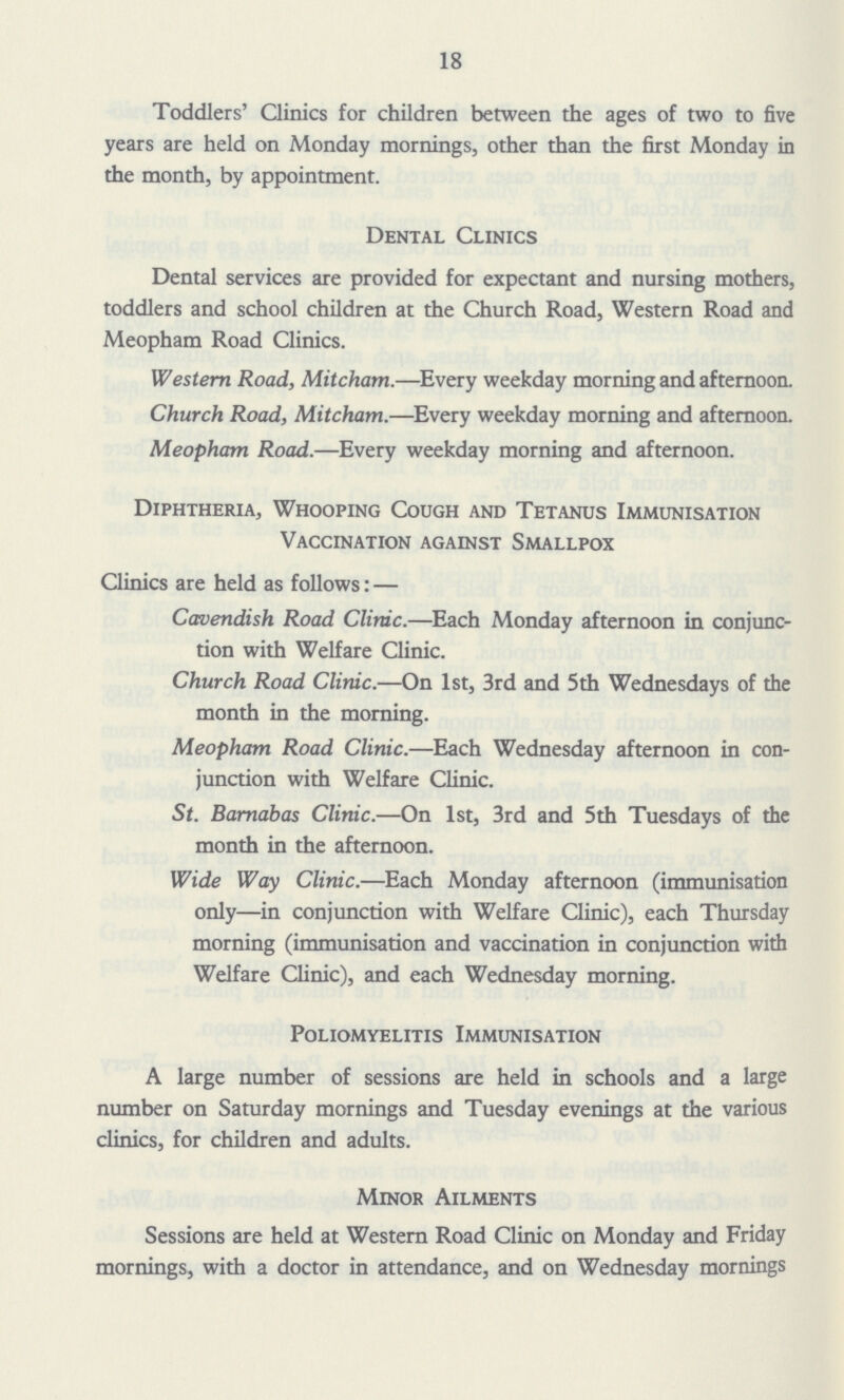18 Toddlers' Clinics for children between the ages of two to five years are held on Monday mornings, other than the first Monday in the month, by appointment. Dental Clinics Dental services are provided for expectant and nursing mothers, toddlers and school children at the Church Road, Western Road and Meopham Road Clinics. Western Road, Mitcham.—Every weekday morning and afternoon. Church Road, Mitcham.—Every weekday morning and afternoon. Meopham Road.—Every weekday morning and afternoon. Diphtheria, Whooping Cough and Tetanus Immunisation Vaccination against Smallpox Clinics are held as follows: — Cavendish Road Clinic.—Each Monday afternoon in conjunc tion with Welfare Clinic. Church Road Clinic.—On 1st, 3rd and 5th Wednesdays of the month in the morning. Meopham Road Clinic.—Each Wednesday afternoon in con junction with Welfare Clinic. St. Barnabas Clinic.—On 1st, 3rd and 5th Tuesdays of the month in the afternoon. Wide Way Clinic.—Each Monday afternoon (immunisation only—in conjunction with Welfare Clinic), each Thursday morning (immunisation and vaccination in conjunction with Welfare Clinic), and each Wednesday morning. Poliomyelitis Immunisation A large number of sessions are held in schools and a large number on Saturday mornings and Tuesday evenings at the various clinics, for children and adults. Minor Ailments Sessions are held at Western Road Clinic on Monday and Friday mornings, with a doctor in attendance, and on Wednesday mornings