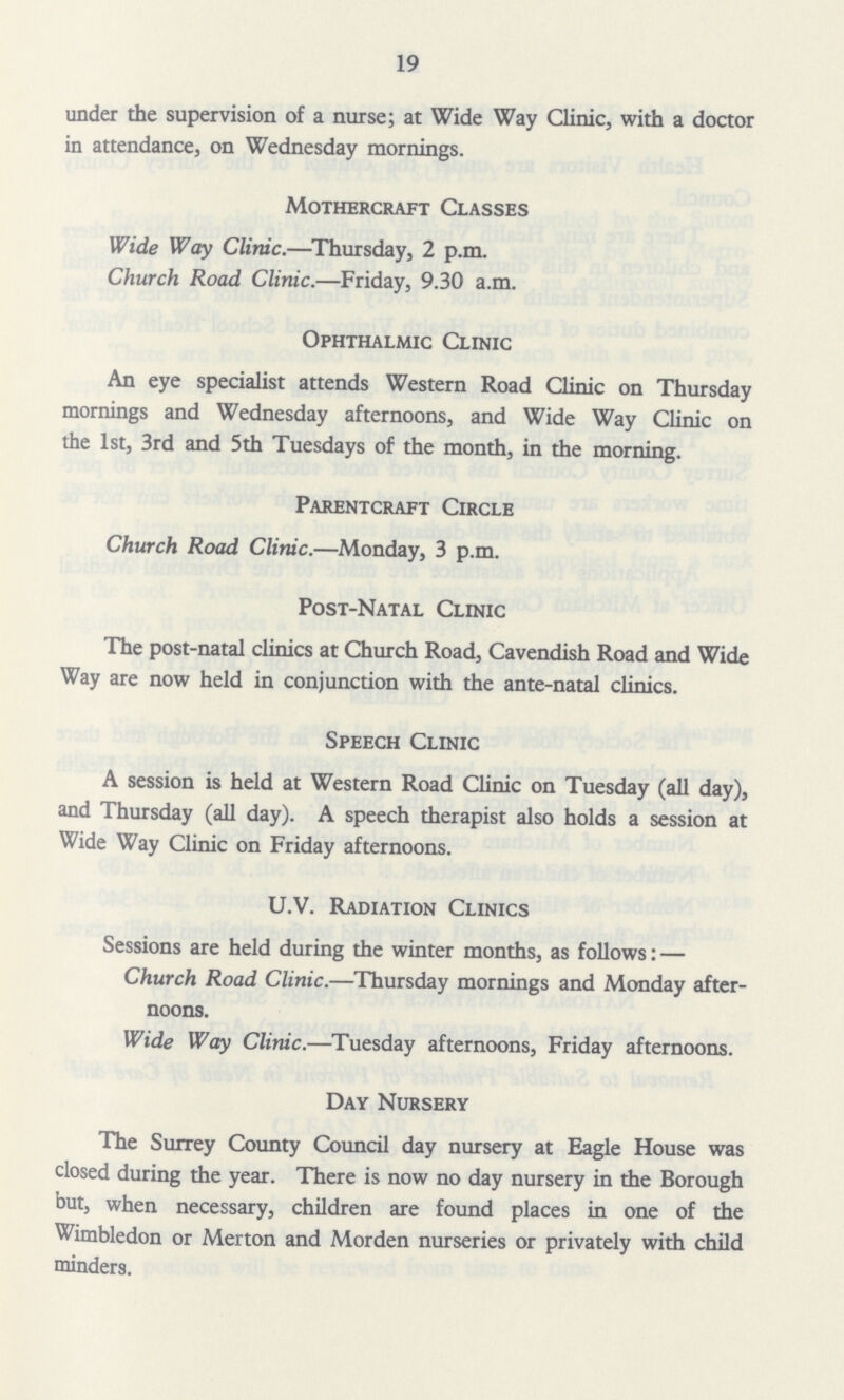19 under the supervision of a nurse; at Wide Way Clinic, with a doctor in attendance, on Wednesday mornings. Mothercraft Classes Wide Way Clinic.—Thursday, 2 p.m. Church Road Clinic.—Friday, 9.30 a.m. Ophthalmic Clinic An eye specialist attends Western Road Clinic on Thursday mornings and Wednesday afternoons, and Wide Way Clinic on the 1st, 3rd and 5th Tuesdays of the month, in the morning. Parentcraft Circle Church Road Clinic.—Monday, 3 p.m. Post-Natal Clinic The post-natal clinics at Church Road, Cavendish Road and Wide Way are now held in conjunction with the ante-natal clinics. Speech Clinic A session is held at Western Road Clinic on Tuesday (all day), and Thursday (all day). A speech therapist also holds a session at Wide Way Clinic on Friday afternoons. U.V. Radiation Clinics Sessions are held during the winter months, as follows: — Church Road Clinic.—Thursday mornings and Monday after noons. Wide Way Clinic.—Tuesday afternoons, Friday afternoons. Day Nursery The Surrey County Council day nursery at Eagle House was closed during the year. There is now no day nursery in the Borough but, when necessary, children are found places in one of the Wimbledon or Merton and Morden nurseries or privately with child minders.