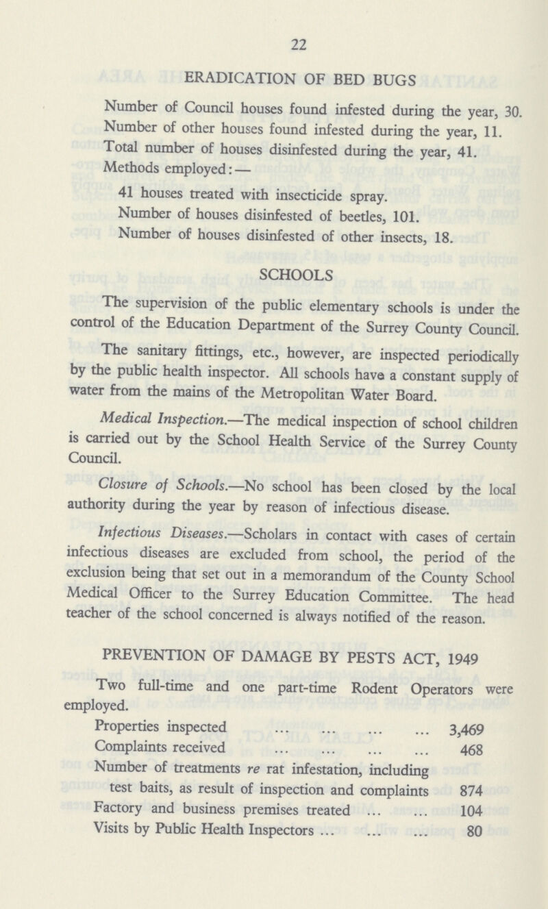 22 ERADICATION OF BED BUGS Number of Council houses found infested during the year, 30. Number of other houses found infested during the year, 11. Total number of houses disinfested during the year, 41. Methods employed:— 41 houses treated with insecticide spray. Number of houses disinfested of beetles, 101. Number of houses disinfested of other insects, 18. SCHOOLS The supervision of the public elementary schools is under the control of the Education Department of the Surrey County Council. The sanitary fittings, etc., however, are inspected periodically by the public health inspector. All schools have a constant supply of water from the mains of the Metropolitan Water Board. Medical Inspection.—The medical inspection of school children is carried out by the School Health Service of the Surrey County Council. Closure of Schools.—No school has been closed by the local authority during the year by reason of infectious disease. Infectious Diseases.—Scholars in contact with cases of certain infectious diseases are excluded from school, the period of the exclusion being that set out in a memorandum of the County School Medical Officer to the Surrey Education Committee. The head teacher of the school concerned is always notified of the reason. PREVENTION OF DAMAGE BY PESTS ACT, 1949 Two full-time and one part-time Rodent Operators were employed. Properties inspected 3,469 Complaints received 468 Number of treatments re rat infestation, including test baits, as result of inspection and complaints 874 Factory and business premises treated 104 Visits by Public Health Inspectors 80