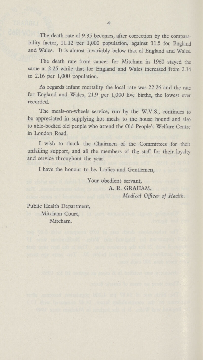 4 The death rate of 9.35 becomes, after correction by the compara bility factor, 11.12 per 1,000 population, against 11.5 for England and Wales. It is almost invariably below that of England and Wales. The death rate from cancer for Mitcham in 1960 stayed the same at 2.25 while that for England and Wales increased from 2.14 to 2.16 per 1,000 population. As regards infant mortality the local rate was 22.26 and the rate for England and Wales, 21.9 per 1,000 live births, the lowest ever recorded. The meals-on-wheels service, run by the W.V.S., continues to be appreciated in supplying hot meals to the house bound and also to able-bodied old people who attend the Old People's Welfare Centre in London Road. I wish to thank the Chairmen of the Committees for their unfailing support, and all the members of the staff for their loyalty and service throughout the year. I have the honour to be, Ladies and Gentlemen, Your obedient servant, A. R. GRAHAM, Medical Officer of Health. Public Health Department, Mitcham Court, Mitcham.