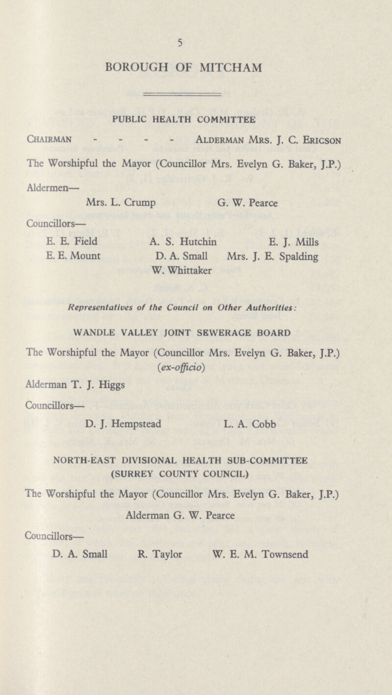5 BOROUGH OF MITCHAM PUBLIC HEALTH COMMITTEE Chairman Alderman Mrs. J. C. Ericson The Worshipful the Mayor (Councillor Mrs. Evelyn G. Baker, J.P.) Aldermen— Mrs. L. Crump G. W. Pearce Councillors— E. E. Field A. S. Hutchin E. J. Mills E. E. Mount D. A. Small Mrs. J. E. Spalding W. Whittaker Representatives of the Council on Other Authorities: WANDLE VALLEY JOINT SEWERAGE BOARD The Worshipful the Mayor (Councillor Mrs. Evelyn G. Baker, J.P.) (ex-officio) Alderman T. J. Higgs Councillors— D. J. Hempstead L. A. Cobb NORTH-EAST DIVISIONAL HEALTH SUB-COMMITTEE (SURREY COUNTY COUNCIL) The Worshipful the Mayor (Councillor Mrs. Evelyn G. Baker, J.P.) Alderman G. W. Pearce Councillors— D. A. Small R. Taylor W. E. M. Townsend