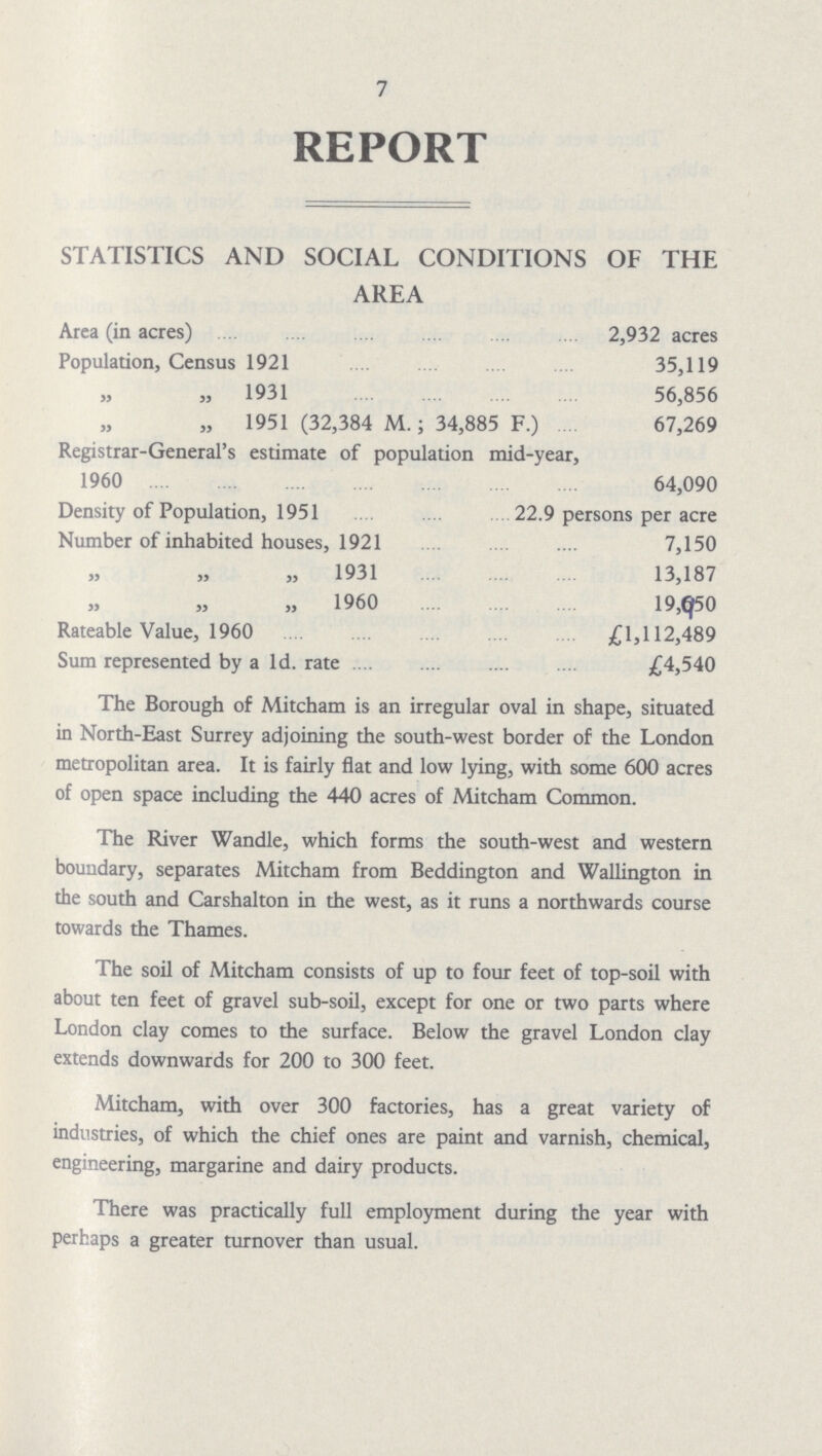 7 REPORT STATISTICS AND SOCIAL CONDITIONS OF THE AREA Area (in acres) 2,932 acres Population, Census 1921 35,119 „ 1931 56,856 „ 1951 (32,384 M.; 34,885 F.) 67,269 Registrar-General's estimate of population mid-year, 1960 64,090 Density of Population, 1951 22.9 persons per acre Number of inhabited houses, 1921 7,150 „ „ „ 1931 13,187 „ „ „1960 19,650 Rateable Value, 1960 £1,112,489 Sum represented by a Id. rate £4,540 The Borough of Mitcham is an irregular oval in shape, situated in North-East Surrey adjoining the south-west border of the London metropolitan area. It is fairly flat and low lying, with some 600 acres of open space including the 440 acres of Mitcham Common. The River Wandle, which forms the south-west and western boundary, separates Mitcham from Beddington and Wallington in the south and Carshalton in the west, as it runs a northwards course towards the Thames. The soil of Mitcham consists of up to four feet of top-soil with about ten feet of gravel sub-soil, except for one or two parts where London clay comes to the surface. Below the gravel London clay extends downwards for 200 to 300 feet. Mitcham, with over 300 factories, has a great variety of industries, of which the chief ones are paint and varnish, chemical, engineering, margarine and dairy products. There was practically full employment during the year with perhaps a greater turnover than usual.