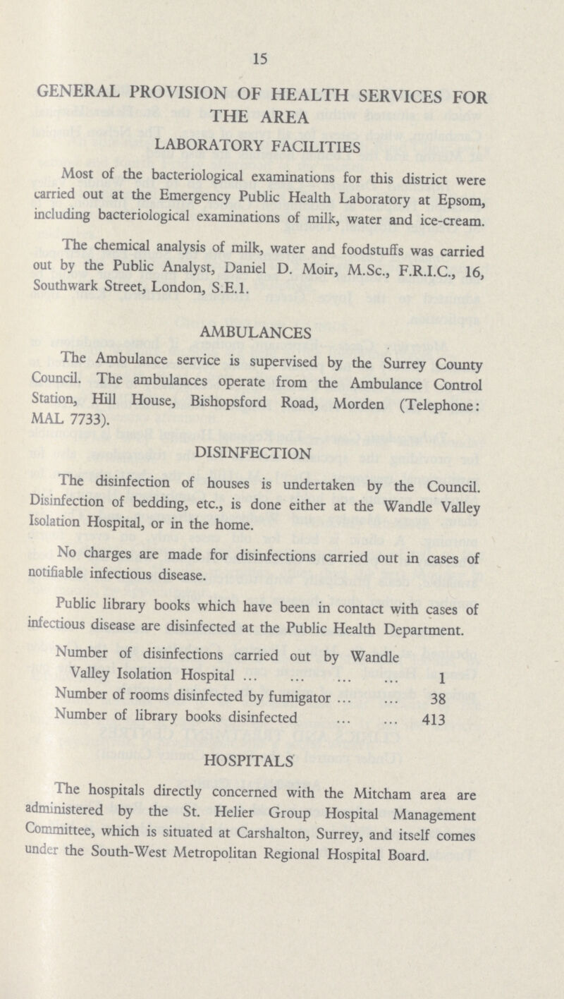 15 GENERAL PROVISION OF HEALTH SERVICES FOR THE AREA LABORATORY FACILITIES Most of the bacteriological examinations for this district were carried out at the Emergency Public Health Laboratory at Epsom, including bacteriological examinations of milk, water and ice-cream. The chemical analysis of milk, water and foodstuffs was carried out by the Public Analyst, Daniel D. Moir, M.Sc., F.R.I.C., 16, Southwark Street, London, S.E.I. AMBULANCES The Ambulance service is supervised by the Surrey County Council. The ambulances operate from the Ambulance Control Station, Hill House, Bishopsford Road, Morden (Telephone: MAL 7733). DISINFECTION The disinfection of houses is undertaken by the Council. Disinfection of bedding, etc., is done either at the Wandle Valley Isolation Hospital, or in the home. No charges are made for disinfections carried out in cases of notifiable infectious disease. Public library books which have been in contact with cases of infectious disease are disinfected at the Public Health Department. Number of disinfections carried out by Wandle Valley Isolation Hospital 1 Number of rooms disinfected by fumigator 38 Number of library books disinfected 413 HOSPITALS The hospitals directly concerned with the Mitcham area are administered by the St. Helier Group Hospital Management Committee, which is situated at Carshalton, Surrey, and itself comes under the South-West Metropolitan Regional Hospital Board.