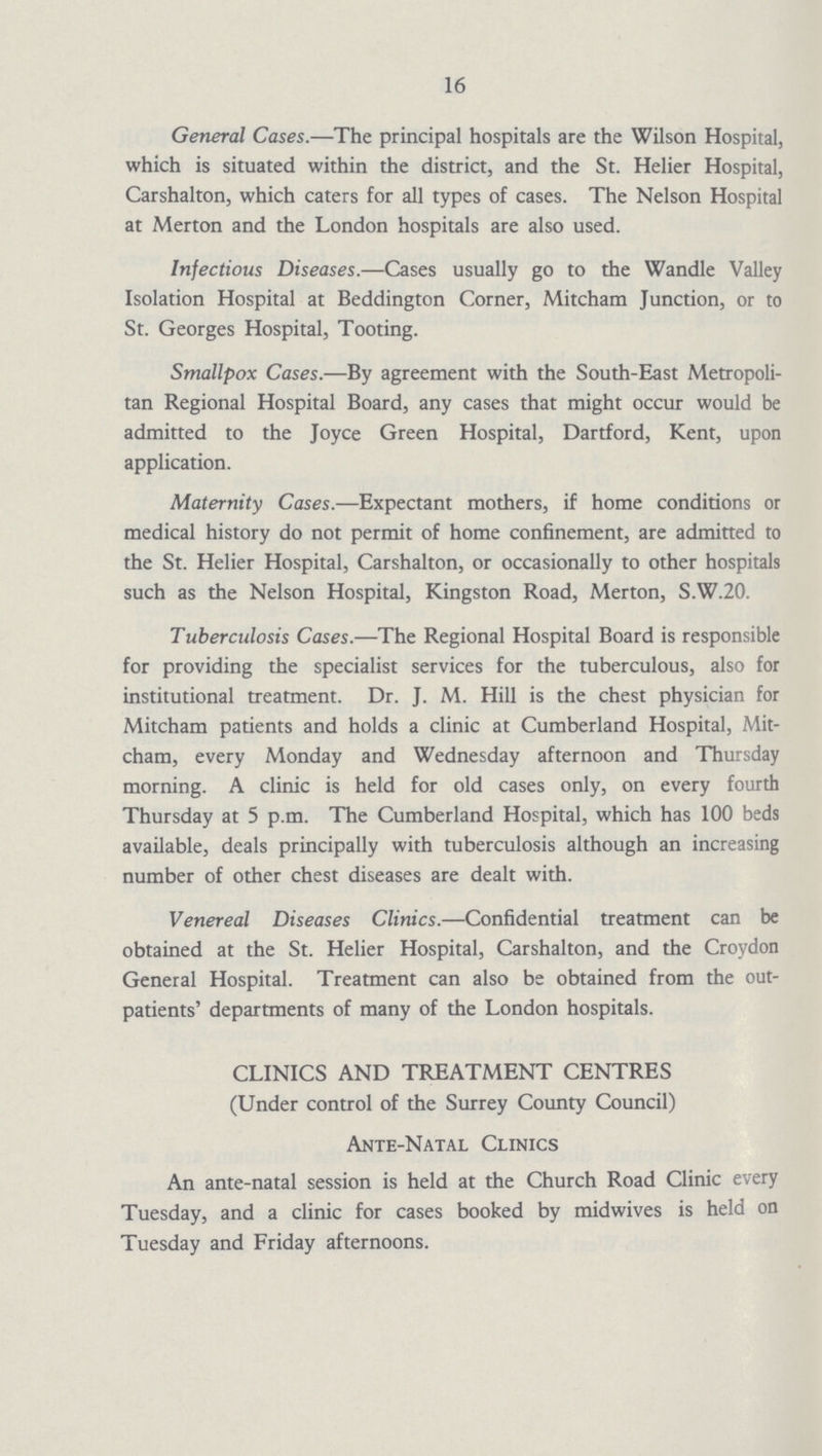 16 General Cases.—The principal hospitals are the Wilson Hospital, which is situated within the district, and the St. Helier Hospital, Carshalton, which caters for all types of cases. The Nelson Hospital at Merton and the London hospitals are also used. Infectious Diseases.—Cases usually go to the Wandle Valley Isolation Hospital at Beddington Corner, Mitcham Junction, or to St. Georges Hospital, Tooting. Smallpox Cases.—By agreement with the South-East Metropoli tan Regional Hospital Board, any cases that might occur would be admitted to the Joyce Green Hospital, Dartford, Kent, upon application. Maternity Cases.—Expectant mothers, if home conditions or medical history do not permit of home confinement, are admitted to the St. Helier Hospital, Carshalton, or occasionally to other hospitals such as the Nelson Hospital, Kingston Road, Merton, S.W.20. Tuberculosis Cases.-—'The Regional Hospital Board is responsible for providing the specialist services for the tuberculous, also for institutional treatment. Dr. J. M. Hill is the chest physician for Mitcham patients and holds a clinic at Cumberland Hospital, Mit cham, every Monday and Wednesday afternoon and Thursday morning. A clinic is held for old cases only, on every fourth Thursday at 5 p.m. The Cumberland Hospital, which has 100 beds available, deals principally with tuberculosis although an increasing number of other chest diseases are dealt with. Venereal Diseases Clinics.—Confidential treatment can be obtained at the St. Helier Hospital, Carshalton, and the Croydon General Hospital. Treatment can also be obtained from the out patients' departments of many of the London hospitals. CLINICS AND TREATMENT CENTRES (Under control of the Surrey County Council) Ante-Natal Clinics An ante-natal session is held at the Church Road Clinic every Tuesday, and a clinic for cases booked by midwives is held on Tuesday and Friday afternoons.