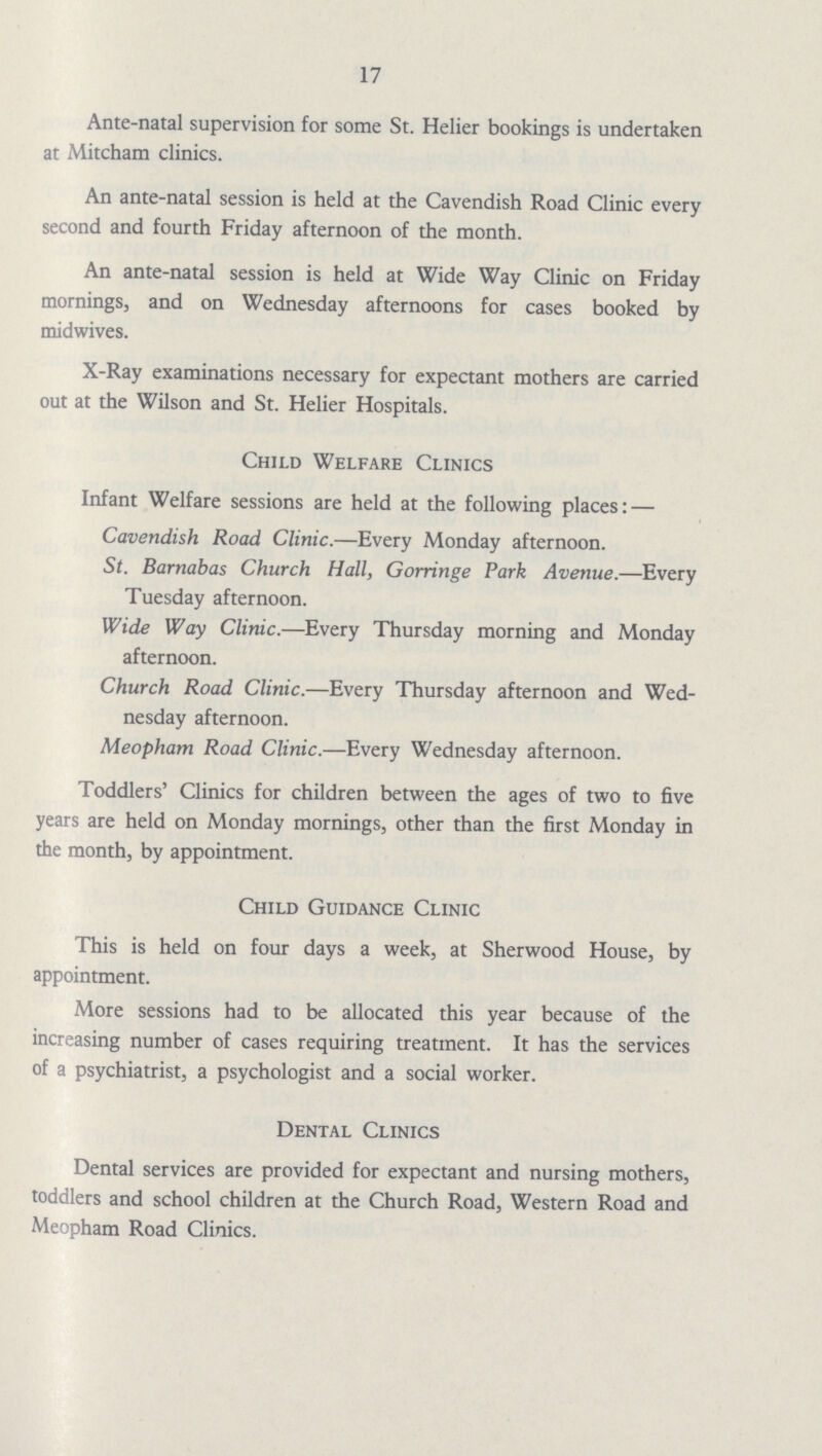 17 Ante-natal supervision for some St. Helier bookings is undertaken at Mitcham clinics. An ante-natal session is held at the Cavendish Road Clinic every second and fourth Friday afternoon of the month. An ante-natal session is held at Wide Way Clinic on Friday mornings, and on Wednesday afternoons for cases booked by midwives. X-Ray examinations necessary for expectant mothers are carried out at the Wilson and St. Helier Hospitals. Child Welfare Clinics Infant Welfare sessions are held at the following places: — Cavendish Road Clinic.—Every Monday afternoon. St. Barnabas Church Hall, Gorringe Park Avenue.—Every Tuesday afternoon. Wide Way Clinic.—Every Thursday morning and Monday afternoon. Church Road Clinic.—Every Thursday afternoon and Wed nesday afternoon. Meopham Road Clinic.—Every Wednesday afternoon. Toddlers' Clinics for children between the ages of two to five years are held on Monday mornings, other than the first Monday in the month, by appointment. Child Guidance Clinic This is held on four days a week, at Sherwood House, by appointment. More sessions had to be allocated this year because of the increasing number of cases requiring treatment. It has the services of a psychiatrist, a psychologist and a social worker. Dental Clinics Dental services are provided for expectant and nursing mothers, toddlers and school children at the Church Road, Western Road and Meopham Road Clinics.