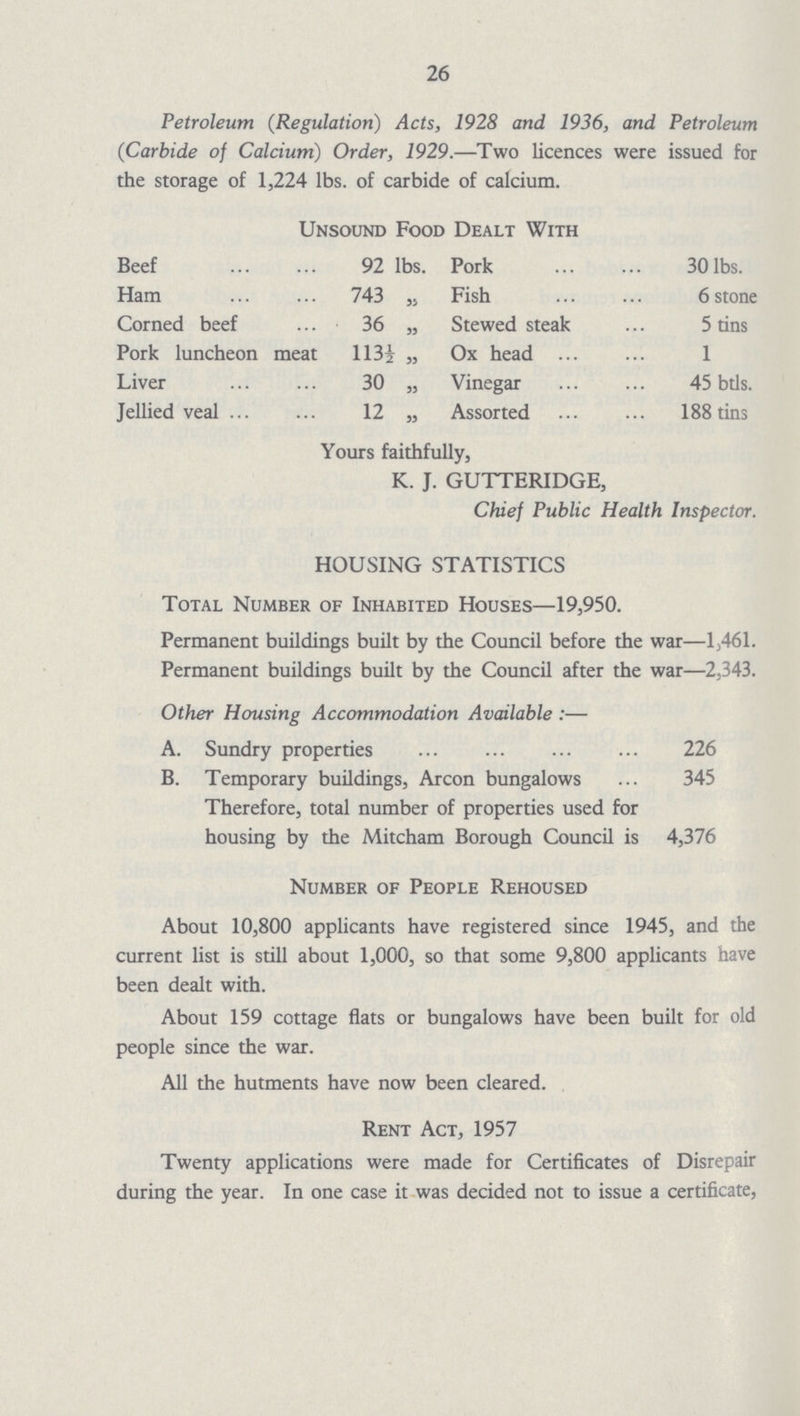 26 Petroleum (Regulation) Acts, 1928 and 1936, and Petroleum (Carbide of Calcium) Order, 1929.—Two licences were issued for the storage of 1,224 lbs. of carbide of calcium. Unsound Food Dealt With Beef 92 lbs. Pork 30 lbs. Ham 743 „ Fish 6 stone Corned beef 36 „ Stewed steak 5 tins Pork luncheon meat 113½ „ Ox head 1 Liver 30 „ Vinegar 45 btls. Jellied veal 12 „ Assorted 188 tins Yours faithfully, K. J. GUTTERIDGE, Chief Public Health Inspector. HOUSING STATISTICS Total Number of Inhabited Houses—19,950. Permanent buildings built by the Council before the war—1,461. Permanent buildings built by the Council after the war—2,343. Other Housing Accommodation Available:— A. Sundry properties 226 B. Temporary buildings, Arcon bungalows 345 Therefore, total number of properties used for housing by the Mitcham Borough Council is 4,376 Number of People Rehoused About 10,800 applicants have registered since 1945, and the current list is still about 1,000, so that some 9,800 applicants have been dealt with. About 159 cottage flats or bungalows have been built for old people since the war. All the hutments have now been cleared. Rent Act, 1957 Twenty applications were made for Certificates of Disrepair during the year. In one case it was decided not to issue a certificate,