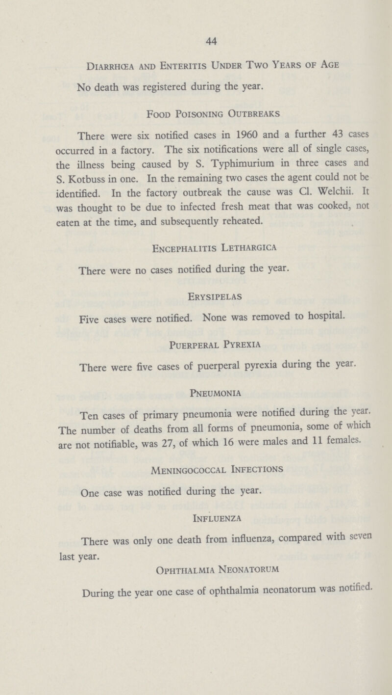 44 Diarrhœa and Enteritis Under Two Years of Age No death was registered during the year. Food Poisoning Outbreaks There were six notified cases in 1960 and a further 43 cases occurred in a factory. The six notifications were all of single cases, the illness being caused by S. Typhimurium in three cases and S. Kotbuss in one. In the remaining two cases the agent could not be identified. In the factory outbreak the cause was CI. Welchii. It was thought to be due to infected fresh meat that was cooked, not eaten at the time, and subsequently reheated. Encephalitis Lethargica There were no cases notified during the year. Erysipelas Five cases were notified. None was removed to hospital. Puerperal Pyrexia There were five cases of puerperal pyrexia during the year. Pneumonia Ten cases of primary pneumonia were notified during the year. The number of deaths from all forms of pneumonia, some of which are not notifiable, was 27, of which 16 were males and 11 females. Meningococcal Infections One case was notified during the year. Influenza There was only one death from influenza, compared with seven last year. Ophthalmia Neonatorum During the year one case of ophthalmia neonatorum was notified.