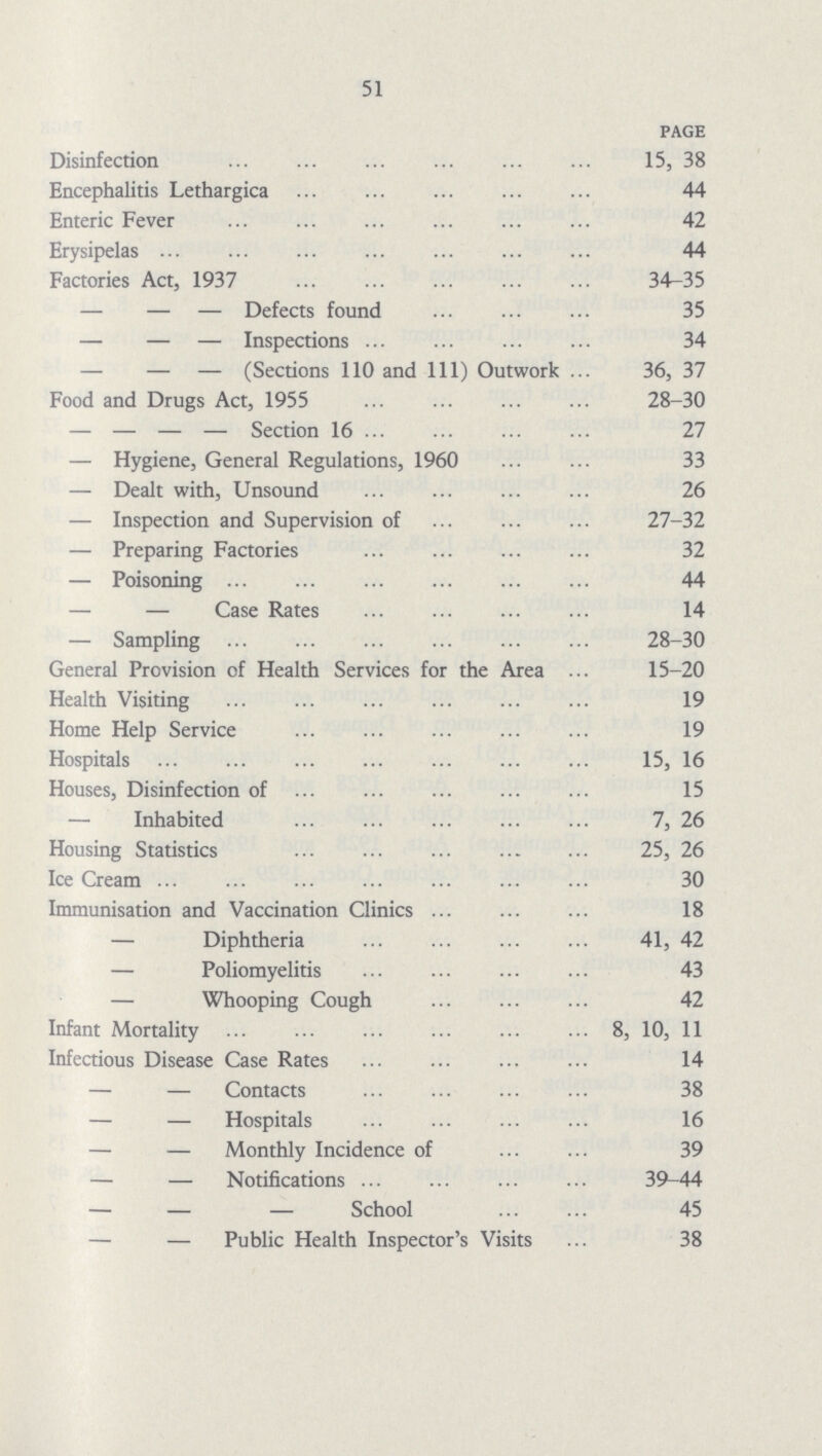 51 PAGE Disinfection 15, 38 Encephalitis Lethargica 44 Enteric Fever 42 Erysipelas 44 Factories Act, 1937 34-35 — — — Defects found 35 — — — Inspections 34 — — — (Sections 110 and 111) Outwork 36, 37 Food and Drugs Act, 1955 28-30 — — — — Section 16 27 — Hygiene, General Regulations, 1960 33 — Dealt with, Unsound 26 — Inspection and Supervision of 27-32 — Preparing Factories 32 — Poisoning 44 — — Case Rates 14 — Sampling 28-30 General Provision of Health Services for the Area 15-20 Health Visiting 19 Home Help Service 19 Hospitals 15, 16 Houses, Disinfection of 15 — Inhabited 7, 26 Housing Statistics 25, 26 Ice Cream. 30 Immunisation and Vaccination Clinics 18 — Diphtheria 41, 42 — Poliomyelitis 43 — Whooping Cough 42 Infant Mortality 8, 10, 11 Infectious Disease Case Rates 14 — — Contacts 38 — — Hospitals 16 — — Monthly Incidence of 39 — — Notifications 39-44 — — — School 45 — — Public Health Inspector's Visits 38