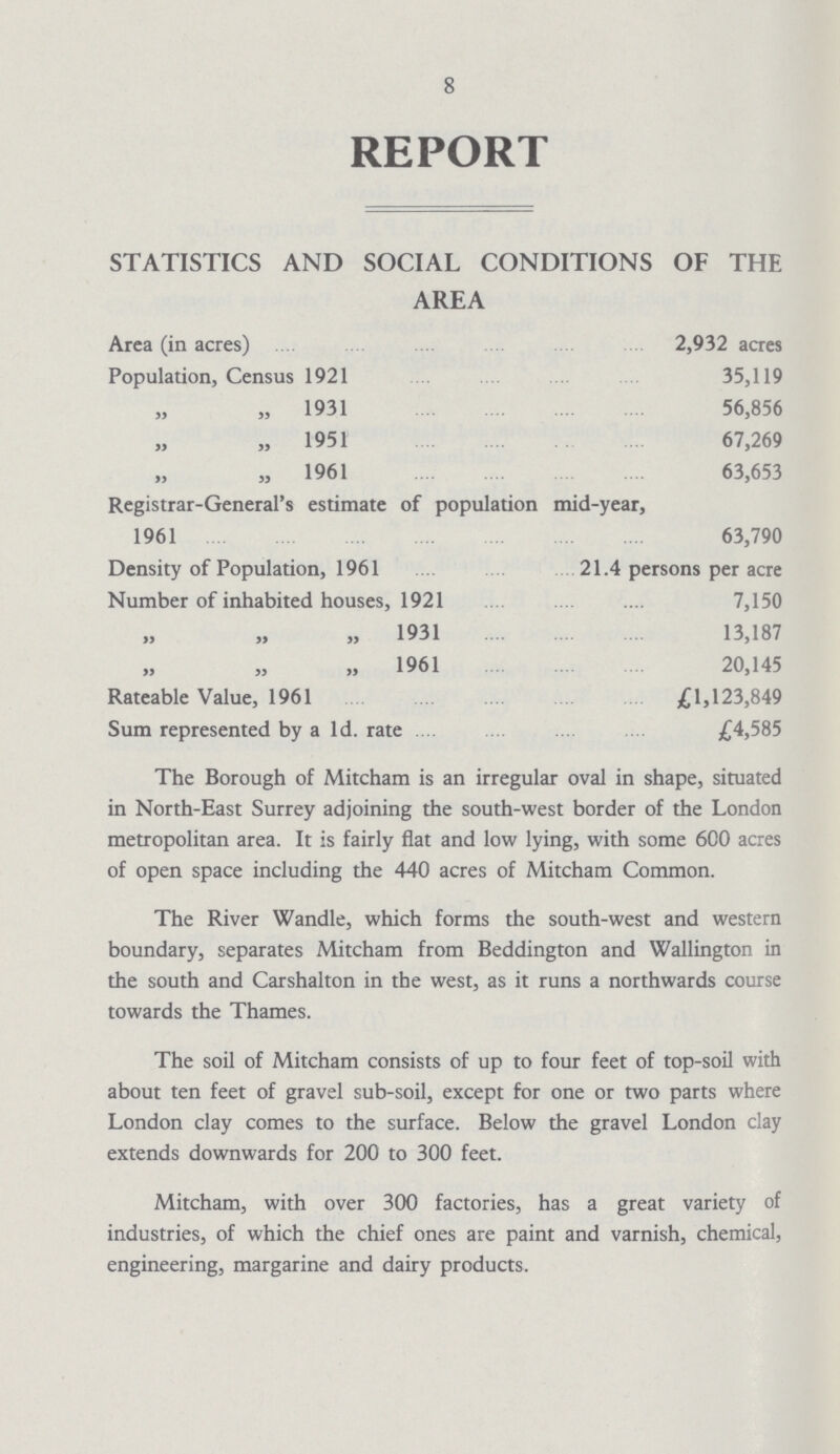 8 REPORT STATISTICS AND SOCIAL CONDITIONS OF THE AREA Area (in acres) 2,932 acres Population, Census 1921 35,119 „ „ 1931 56,856 „ „ 1951 67,269 „ „ 1961 63,653 Registrar-General's estimate of population mid-year, 1961 63,790 Density of Population, 1961 21.4 persons per acre Number of inhabited houses, 1921 7,150 „ „ „ 1931 13,187 „ „ „ 1961 20,145 Rateable Value, 1961 £1,123,849 Sum represented by a 1d. rate £4,585 The Borough of Mitcham is an irregular oval in shape, situated in North-East Surrey adjoining the south-west border of the London metropolitan area. It is fairly flat and low lying, with some 600 acres of open space including the 440 acres of Mitcham Common. The River Wandle, which forms the south-west and western boundary, separates Mitcham from Beddington and Wallington in the south and Carshalton in the west, as it runs a northwards course towards the Thames. The soil of Mitcham consists of up to four feet of top-soil with about ten feet of gravel sub-soil, except for one or two parts where London clay comes to the surface. Below the gravel London clay extends downwards for 200 to 300 feet. Mitcham, with over 300 factories, has a great variety of industries, of which the chief ones are paint and varnish, chemical, engineering, margarine and dairy products.