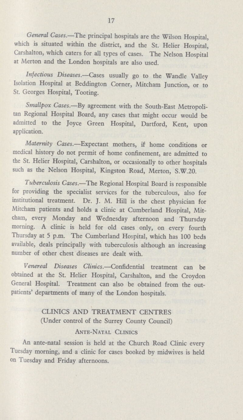 17 General Cases.—The principal hospitals are the Wilson Hospital, which is situated within the district, and the St. Helier Hospital, Carshalton, which caters for all types of cases. The Nelson Hospital at Merton and the London hospitals are also used. Infectious Diseases.—Cases usually go to the Wandle Valley Isolation Hospital at Beddington Corner, Mitcham Junction, or to St. Georges Hospital, Tooting. Smallpox Cases.—By agreement with the South-East Metropoli tan Regional Hospital Board, any cases that might occur would be admitted to the Joyce Green Hospital, Dartford, Kent, upon application. Maternity Cases.—Expectant mothers, if home conditions or medical history do not permit of home confinement, are admitted to the St. Helier Hospital, Carshalton, or occasionally to other hospitals such as the Nelson Hospital, Kingston Road, Merton, S.W.20. Tuberculosis Cases.—The Regional Hospital Board is responsible for providing the specialist services for the tuberculous, also for institutional treatment. Dr. J. M. Hill is the chest physician for Mitcham patients and holds a clinic at Cumberland Hospital, Mit cham, every Monday and Wednesday afternoon and Thursday morning. A clinic is held for old cases only, on every fourth Thursday at 5 p.m. The Cumberland Hospital, which has 100 beds available, deals principally with tuberculosis although an increasing number of other chest diseases are dealt with. Venereal Diseases Clinics.—Confidential treatment can be obtained at the St. Helier Hospital, Carshalton, and the Croydon General Hospital. Treatment can also be obtained from the out patients' departments of many of the London hospitals. CLINICS AND TREATMENT CENTRES (Under control of the Surrey County Council) Ante-Natal Clinics An ante-natal session is held at the Church Road Clinic every Tuesday morning, and a clinic for cases booked by midwives is held on Tuesday and Friday afternoons.