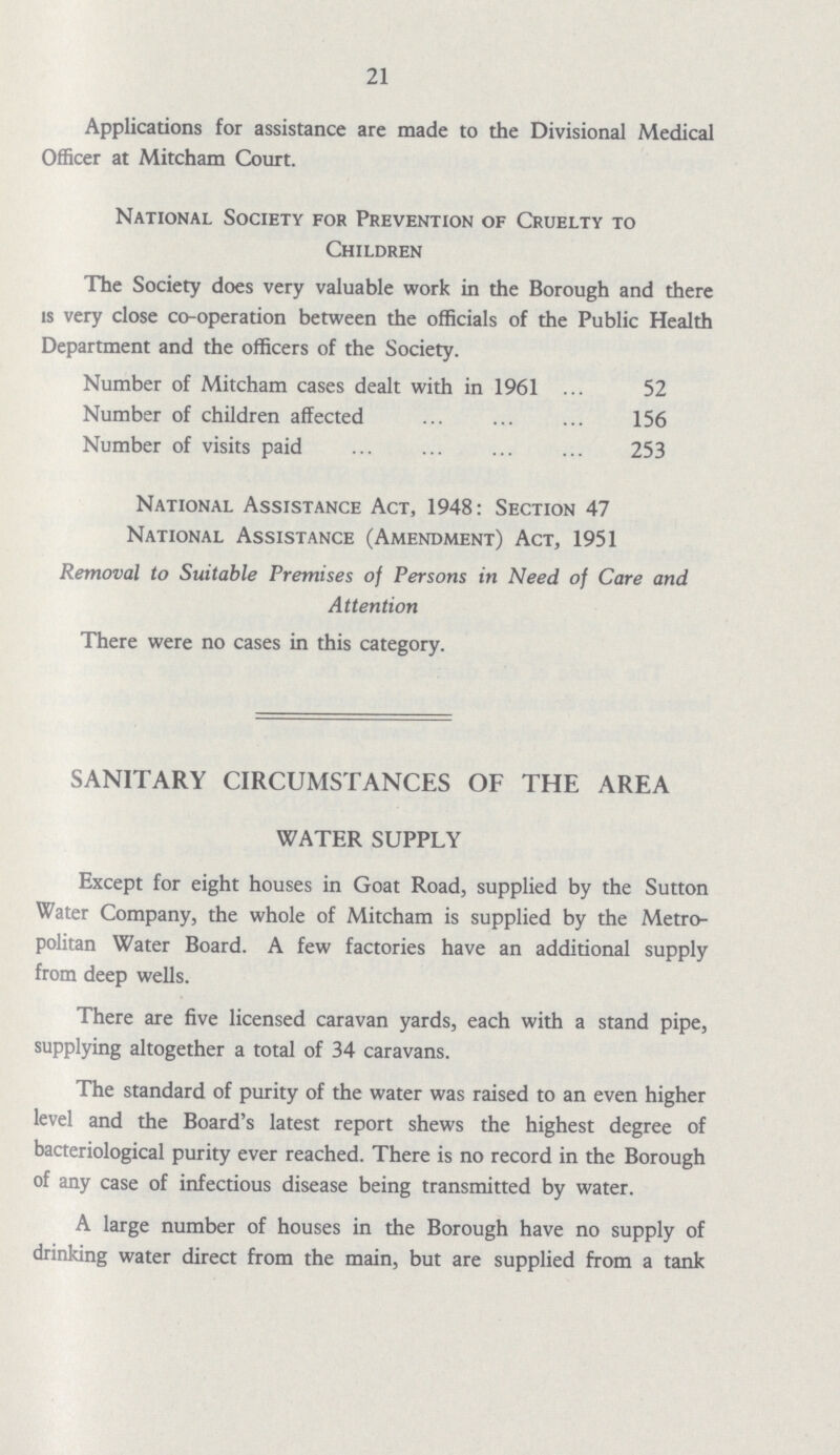 21 Applications for assistance are made to the Divisional Medical Officer at Mitcham Court. National Society for Prevention of Cruelty to Children The Society does very valuable work in the Borough and there is very close co-operation between the officials of the Public Health Department and the officers of the Society. Number of Mitcham cases dealt with in 1961 52 Number of children affected 156 Number of visits paid 253 National Assistance Act, 1948: Section 47 National Assistance (Amendment) Act, 1951 Removal to Suitable Premises of Persons in Need of Care and Attention There were no cases in this category. SANITARY CIRCUMSTANCES OF THE AREA WATER SUPPLY Except for eight houses in Goat Road, supplied by the Sutton Water Company, the whole of Mitcham is supplied by the Metro politan Water Board. A few factories have an additional supply from deep wells. There are five licensed caravan yards, each with a stand pipe, supplying altogether a total of 34 caravans. The standard of purity of the water was raised to an even higher level and the Board's latest report shews the highest degree of bacteriological purity ever reached. There is no record in the Borough of any case of infectious disease being transmitted by water. A large number of houses in the Borough have no supply of drinking water direct from the main, but are supplied from a tank