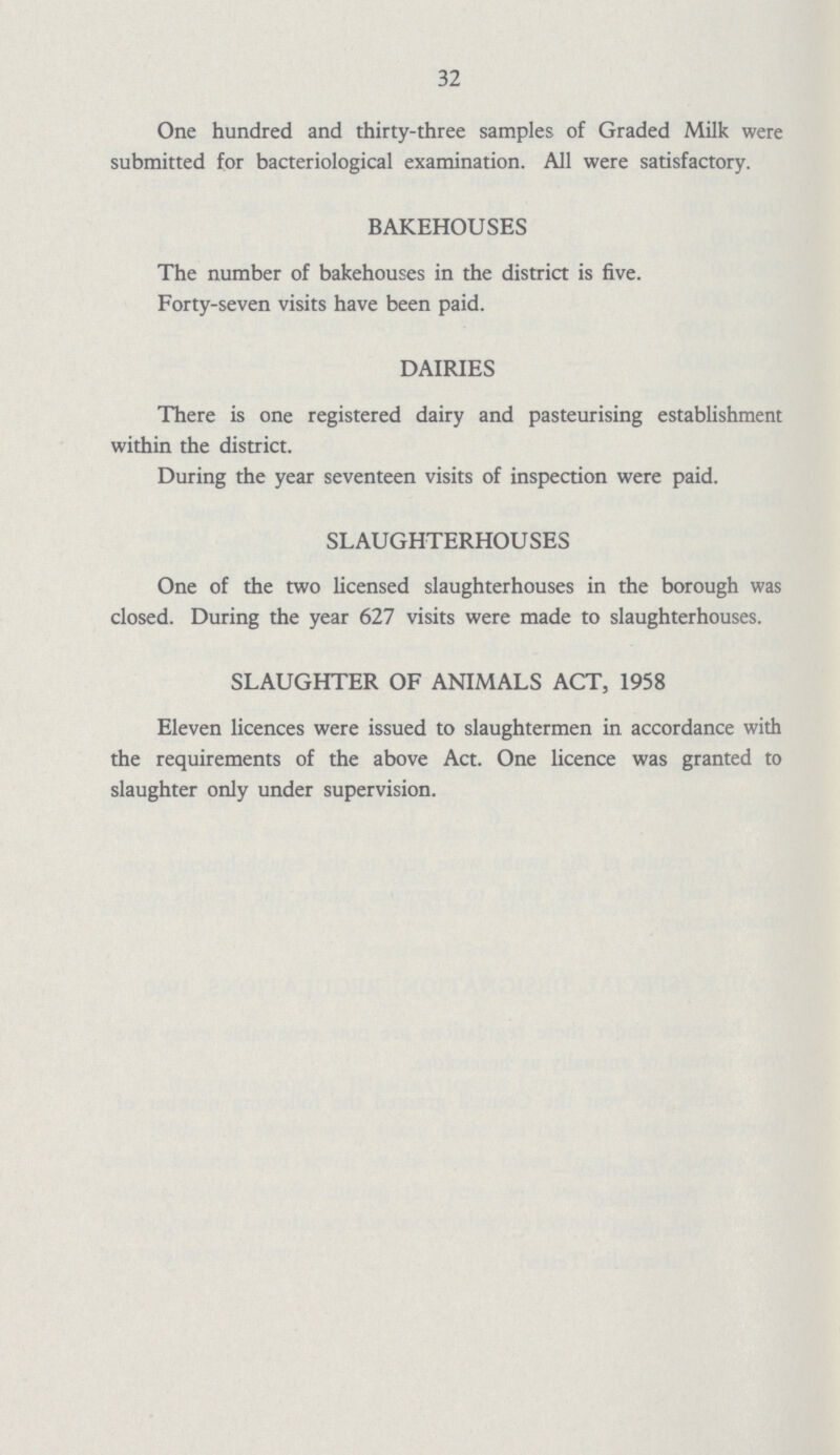 32 One hundred and thirty-three samples of Graded Milk were submitted for bacteriological examination. All were satisfactory. BAKEHOUSES The number of bakehouses in the district is five. Forty-seven visits have been paid. DAIRIES There is one registered dairy and pasteurising establishment within the district. During the year seventeen visits of inspection were paid. SLAUGHTERHOUSES One of the two licensed slaughterhouses in the borough was closed. During the year 627 visits were made to slaughterhouses. SLAUGHTER OF ANIMALS ACT, 1958 Eleven licences were issued to slaughtermen in accordance with the requirements of the above Act. One licence was granted to slaughter only under supervision.