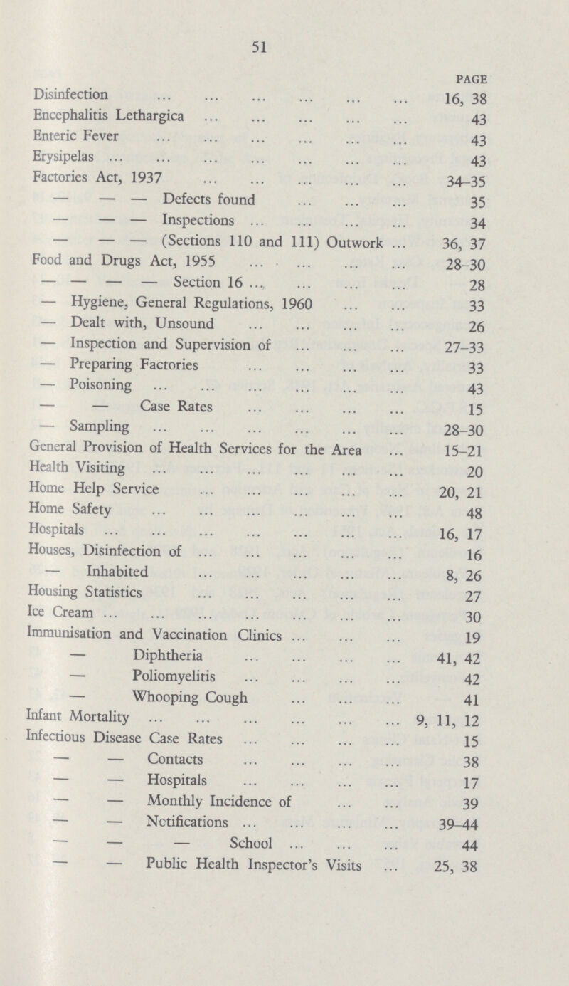 51 PAGE Disinfection 16, 38 Encephalitis Lethargica 43 Enteric Fever 43 Erysipelas 43 Factories Act, 1937 34-35 — — — Defects found 35 — — — Inspections 34 — — — (Sections 110 and 111) Outwork 36, 37 Food and Drugs Act, 1955 28-30 — — — — Section 16 28 — Hygiene, General Regulations, 1960 33 — Dealt with, Unsound 26 — Inspection and Supervision of 27-33 — Preparing Factories 33 — Poisoning 43 — — Case Rates 15 — Sampling 28-30 General Provision of Health Services for the Area 15-21 Health Visiting 20 Home Help Service 20, 21 Home Safety 48 Hospitals 16, 17 Houses, Disinfection of 16 — Inhabited 8, 26 Housing Statistics 27 Ice Cream 30 Immunisation and Vaccination Clinics 19 — Diphtheria 41, 42 — Poliomyelitis 42 — Whooping Cough 41 Infant Mortality 9, 11, 12 Infectious Disease Case Rates 15 — — Contacts 38 — — Hospitals 17 — — Monthly Incidence of 39 — — Notifications 39-44 — — — School 44 — — Public Health Inspector's Visits 25, 38