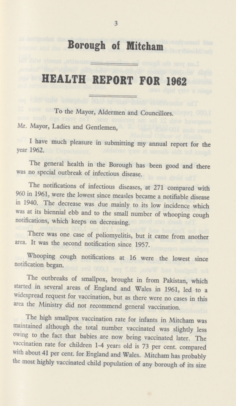 3 Borough of Mitcham HEALTH REPORT FOR 1962 To the Mayor, Aldermen and Councillors. Mr. Mayor, Ladies and Gentlemen, I have much pleasure in submitting my annual report for the year 1962. The general health in the Borough has been good and there was no special outbreak of infectious disease. The notifications of infectious diseases, at 271 compared with 960 in 1961, were the lowest since measles became a notifiable disease in 1940. The decrease was due mainly to its low incidence which was at its biennial ebb and to the small number of whooping cough notifications, which keeps on decreasing. There was one case of poliomyelitis, but it came from another area. It was the second notification since 1957. Whooping cough notifications at 16 were the lowest since notification began. The outbreaks of smallpox, brought in from Pakistan, which started in several areas of England and Wales in 1961, led to a widespread request for vaccination, but as there were no cases in this area the Ministry did not recommend general vaccination. The high smallpox vaccination rate for infants in Mitcham was maintained although the total number vaccinated was slightly less owing to the fact that babies are now being vaccinated later. The vaccination rate for children 1-4 years old is 73 per cent, compared with about 41 per cent, for England and Wales. Mitcham has probably the most highly vaccinated child population of any borough of its size