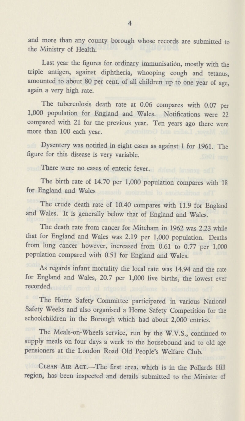 4 and more than any county borough whose records are submitted to the Ministry of Health. Last year the figures for ordinary immunisation, mostly with the triple antigen, against diphtheria, whooping cough and tetanus, amounted to about 80 per cent, of all children up to one year of age, again a very high rate. The tuberculosis death rate at 0.06 compares with 0.07 per 1,000 population for England and Wales. Notifications were 22 compared with 21 for the previous year. Ten years ago there were more than 100 each year. Dysentery was notified in eight cases as against 1 for 1961. The figure for this disease is very variable. There were no cases of enteric fever. The birth rate of 14.70 per 1,000 population compares with 18 for England and Wales. The crude death rate of 10.40 compares with 11.9 for England and Wales. It is generally below that of England and Wales. The death rate from cancer for Mitcham in 1962 was 2.23 while that for England and Wales was 2.19 per 1,000 population. Deaths from lung cancer however, increased from 0.61 to 0.77 per 1,000 population compared with 0.51 for England and Wales. As regards infant mortality the local rate was 14.94 and the rate for England and Wales, 20.7 per 1,000 live births, the lowest ever recorded. The Home Safety Committee participated in various National Safety Weeks and also organised a Home Safety Competition for the schoolchildren in the Borough which had about 2,000 entries. The Meals-on-Wheels service, run by the W.V.S., continued to supply meals on four days a week to the housebound and to old age pensioners at the London Road Old People's Welfare Club. Clean Air Act.— The first area, which is in the Pollards Hill region, has been inspected and details submitted to the Minister of