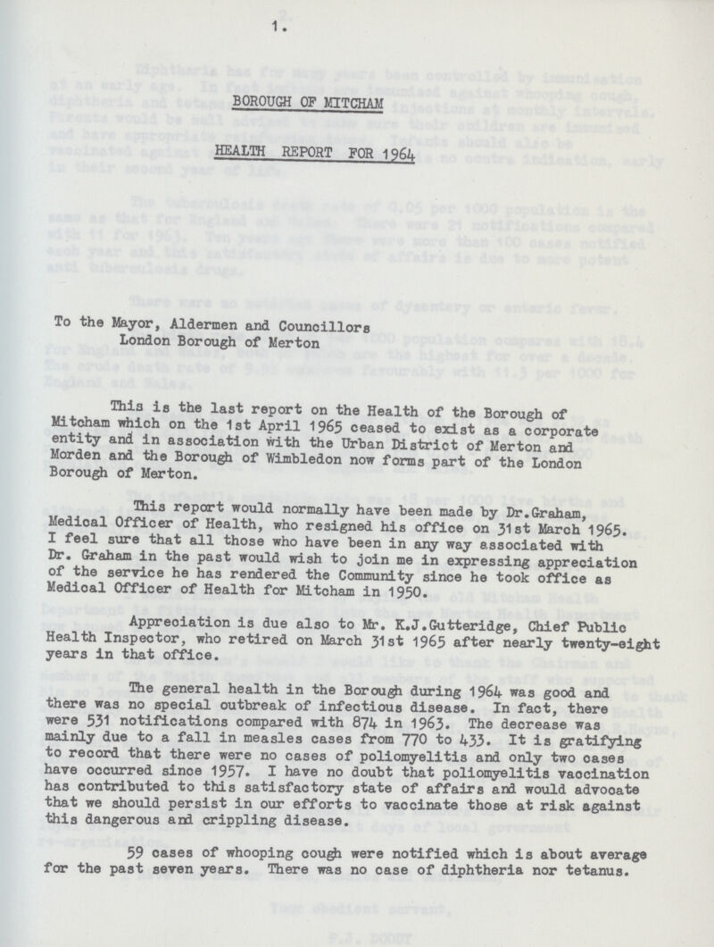 1. BOROUGH OF MITCHAM HEALTH REPORT FOR 1964 To the Mayor, Aldermen and Councillors London Borough of Merton This is the last report on the Health of the Borough of Mitcham which on the 1st April 1965 ceased to exist as a corporate entity and in association with the Urban District of Merton and Morden and the Borough of Wimbledon now forms part of the London Borough of Merton. This report would normally have been made by Dr.Graham, Medioal Officer of Health, who resigned his office on 31st March 1965. I feel sure that all those who have been in any way associated with Dr. Graham in the past would wish to join me in expressing appreciation of the service he has rendered the Community since he took office as Medioal Officer of Health for Mitcham in 1950. Appreciation is due also to Mr. K.J.Gutteridge, Chief Public Health Inspector, who retired on March 31st 1965 after nearly twenty-eight years in that office. The general health in the Borough during 1964 was good and there was no special outbreak of infectious disease. In fact, there were 531 notifications compared with 874 in 1963. The decrease was mainly due to a fall in measles cases from 770 to 433. It is gratifying to record that there were no cases of poliomyelitis and only two oases have occurred sinoe 1957. I have no doubt that poliomyelitis vaocination has contributed to this satisfactory state of affairs and would advooate that we should persist in our efforts to vaccinate those at risk against this dangerous and crippling disease. 59 cases of whooping cough were notified which is about average for the past seven years. There was no case of diphtheria nor tetanus.