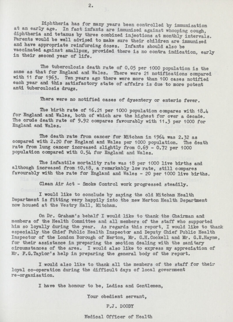 2. Diphtheria has for many years been controlled by immunisation at an early age. In faot infants are immunised against whooping cough, diphtheria and tetanus by three oombined injections at monthly intervals. Parents would be well advised to make sure their children are immunised and have appropriate reinforcing doses. Infants should also be vaocinated against smallpox, provided there is no contra indication, early in their seoond year of life. The tuberculosis death rate of 0.05 per 1000 population is the same as that for England and Wales. There were 21 notifications compared with 11 for 1963. Ten years ago there were more than 100 cases notified eaoh year and this satisfactory state of affairs is due to more potent anti tuberoulosis drugs. There were no notified cases of dysentery or enteric fever. The birth rate of 16.21 per 1000 population compares with 18.if for England and Wales, both of which are the highest for over a decade. The orude death rate of 9.92 compares favourably with 11.3 per 1000 for England and Wales. The death rate from cancer for Mitoham in 1964 was 2.32 as oompared with 2.20 for England and Wales per 1000 population. The death rate from lung canoer inoreased slightly from 0.69 - 0.72 per 1000 population oompared with 0.54 for England and Wales. The infantile mortality rate was 18 per 1000 live births and although inoreased from 10.18, a remarkably low rate, still compares favourably with the rate for England and Wales - 20 per 1000 live births. Clean Air Act - Smoke Control work progressed steadily. I would like to conclude by saying the old Mitcham Health Department is fitting very happily into the new Merton Health Department now housed at the Vestry Hall, Mitoham. On Dr. Graham's behalf I would like to thank the Chairman and members of the Health Committee and all members of the staff who supported him so loyally during the year. As regards this report, I would like to thank especially the Chief Public Health Inspector and Deputy Chief Public Health Inspector of the London Borough of Merton, Mr. G.H.Cockell and Mr. G.E.Hayne, for their assistance in preparing the section dealing with the sanitary ciroumstances of the area. I would also like to express my appreciation of Mr. F.G.Taylor's help in preparing the general body of the report. I would also like to thank all the members of the staff for their loyal co-operation during the diffioult days of local government re-organisation. I have the honour to be, Ladies and Gentlemen, Tour obedient servant, P.J. DOODY Medical Officer of Health