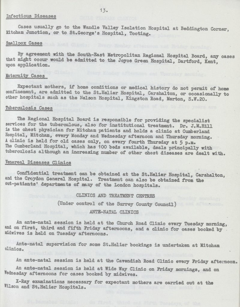 13. Infectious Diseases Cases usually go to the Wandle Valley Isolation Hospital at Beddington Corner, Mitcham Junction, or to St.George's Hospital, Tooting. Smallpox Cases By agreement with the South-East Metropolitan Regional Hospital Board, any oases that mihgt occur would be admitted to the Joyce Green Hospital, Dartford, Kent, upon application. Maternity Cases Expectant mothers, if home conditions or medical history do not permit of home oonfinement, are admitted to the St.Helier Hospital, Carshalton, or occasionally to other hospitals such as the Nelson Hospital, Kingston Road, Merton, S.W.20. Tuberculosis Cases The Regional Hospital Board is responsible for providing the specialist services for the tuberculous, also for institutional treatment. Dr. J.M.Hill is the chest physician for Mitcham patients and holds a clinic at Cumberland Hospital, Mitcham, every Monday and Wednesday afternoon and Thursday morning. A clinic is held for old cases only, on every fourth Thursday at 5 p.m. The Cumberland Hospital, which has 100 beds available, deals principally with tuberoulosis although an increasing number of other chest diseases are dealt with. Venereal Diseases Clinics > Confidential treatment can be obtained at the St.Helier Hospital, Carshalton, and the Croydon General Hospital. Treatment can also he obtained from the out-patients' departments of many of the London hospitals. CLINICS AND TREATMENT CENTRES (Under control of the Surrey County Council) ANTE-NATAL CLINICS An ante-natal session is held at the Church Road Clinic every Tuesday morning, and on first, third and fifth Friday afternoons, and a clinic for oases booked by midwives is held on Tuesday afternoons. Ante-natal supervision for some St.Helier bookings is undertaken at Mitcham clinics. An ante-natal session is held at the Cavendish Road Clinic every Friday afternoon. An ante-natal session is held at Wide Way Clinic on Friday mornings, and on Wednesday afternoons for cases booked by midwives. X-Ray examinations necessary for expectant mothers are carried out at the Wilson and St.Helier Hospitals.