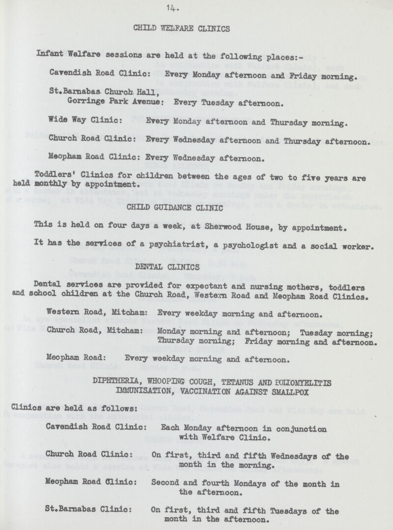 14. CHILD WELFARE CLINICS Infant Welfare sessions are held at the following places:- Cavendish Road Clinic: Every Monday afternoon and Friday morning. St.Barnabas Church Hall, Gorringe Park Avenue: Every Tuesday afternoon. Wide Way Clinic: Every Monday afternoon and Thursday morning. Church Road Clinic: Every Wednesday afternoon and Thursday afternoon. Meopham Road Clinic: Every Wednesday afternoon. Toddlers' Clinics for children between the ages of two to five years are held monthly by appointment. CHILD GUIDANCE CLINIC This is held on four days a week, at Sherwood House, by appointment. It has the services of a psychiatrist, a psychologist and a social worker. DENTAL CLINICS Dental services are provided for expectant and nursing mothers, toddlers and school children at the Church Road, Western Road and Meopham Road Clinios. Western Road, Mitcham: Every weekday morning and afternoon. Church Road, Mitcham: Monday morning and afternoon; Tuesday morning; Thursday morning; Friday morning and afternoon. Meopham Road: Every weekday morning and afternoon. DIPHTHERIA, WHOOPING COUGH, TETANUS AND POLIOMYELITIS IMMUNISATION, VACCINATION AGAINST SMALLPOX Clinios are held as follows: Cavendish Road Clinic: Each Monday afternoon in conjunction with Welfare Clinic. Church Road Clinic: On first, third and fifth Wednesdays of the month in the morning. Meopham Road Clinic: Second and fourth Mondays of the month in the afternoon. St.Barnabas Clinic: On first, third and fifth Tuesdays of the month in the afternoon.