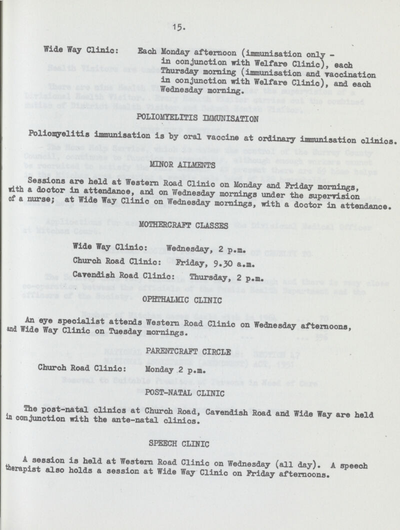 15. Wide Way Clinic: Each Monday afternoon (immunisation only- in conjunction with Welfare Clinic), each Thursday morning (immunisation and vaccination in conjunction with Welfare Clinic), and each Wednesday morning. POLIOMYELITIS IMMUNISATION Poliomyelitis immunisation is by oral vaccine at ordinary immunisation clinios MINOR AILMENTS Sessions are held at Western Road Clinic on Monday and Friday mornings, with a doctor in attendance, and on Wednesday mornings under the supervision of a nurse; at Wide Way Clinic on Wednesday mornings, with a dootor in attendance. MOTHERCRAFT CLASSES Wide Way Clinio: Wednesday, 2 p.m. Church Road Clinio: Friday, 9.30 a.m. Cavendish Road Clinio: Thursday, 2 p.m. OPHTHALMIC CLINIC An eye specialist attends Western Road Clinic on Wednesday afternoons, and Wide Way Clinic on Tuesday mornings. PARENTCRAFT CIRCLE Church Road Clinio: Monday 2 p.m. POST-NATAL CLINIC The post-natal clinics at Church Road, Cavendish Road and Wide Way are held in conjunction with the ante-natal clinios. SPEECH CLINIC A session is held at Western Road Clinic on Wednesday (all day). A speech therapist also holds a session at Wide Way Clinic on Friday afternoons.