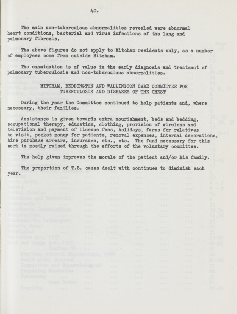 40. The main non-tuberculous abnormalities revealed were abnormal heart conditions, bacterial and virus infections of the lung and pulmonary fibrosis. The above figures do not apply to Mitcham residents only, as a number of employees come from outside Mitcham. The examination is of value in the early diagnosis and treatment of pulmonary tuberculosis and non-tuberculous abnormalities. MITCHAM, BEDDINGTON AND WALLINGTON CARE COMMITTEE FOR TUBERCULOSIS AND DISEASES OF THE CHEST During the year the Committee oontinued to help patients and, where necessary, their families. Assistance is given towards extra nourishment, beds and bedding, occupational therapy, education, clothing, provision of wireless and television and payment of licence fees, holidays, fares for relatives to visit, pocket money for patients, removal expenses, internal decorations, hire purchase arrears, insurance, etc., etc. The fund necessary for this work is mostly raised through the efforts of the voluntary committee. The help given improves the morale of the patient and/or his family. The proportion of T.B. cases dealt with continues to diminish each year.