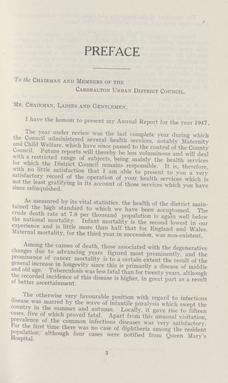 PREFACE To the Chairman and Members of the Carshalton Urban District Council. Mr. Chairman, Ladies and Gentlemen, I have the honour to present my Annual Report for the year 1947. The year under review was the last complete year during which the Council administered several health services, notably Maternity and Child Welfare, which have since passed to the control of the County Council. Future reports will thereby be less voluminous and will deal with a restricted range of subjects, being mainly the health services for which the District Council remains responsible. It is, therefore, with no little satisfaction that I am able to present to you a very satisfactory record of the operation of your health services which is not the least gratifying in its account of those services which you have since relinquished. As measured by its vital statistics, the health of the district main tained the high standard to which we have been accustomed. The crude death rate at 7.8 per thousand population is again well below the national mortality. Infant mortality is the second lowest in our experience and is little more than half that for England and Wales. Maternal mortality, for the third year in succession, was non-existent. Among the causes of death, those associated with the degenerative changes due to advancing years figured most prominently, and the prominence of cancer mortality is to a certain extent the result of the general increase in longevity since this is primarily a disease of middle and old age. Tuberculosis was less fatal than for twenty years, although the recorded incidence of this disease is higher, in great part as a result of better ascertainment. The otherwise very favourable position with regard to infectious disease was marred by the wave of infantile paralysis which swept the country in the summer and autumn. Locally, it gave rise to fifteen cases, five of which proved fatal. Apart from this unusual visitation, prevalence of the common infectious diseases was very satisfactory. For the first time there was no case of diphtheria among the resident population, although four cases were notified from Queen Mary's Hospital. 3