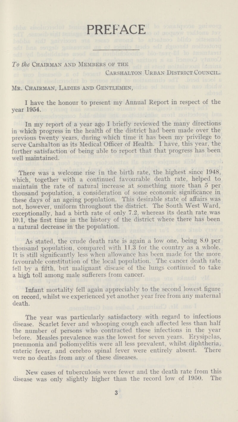 PREFACE To the Chairman and Members of the Carshalton Urban District Council. Mr. Chairman, Ladies and Gentlemen, I have the honour to present my Annual Report in respect of the year 1954. In my report of a year ago I briefly reviewed the many directions in which progress in the health of the district had been made over the previous twenty years, during which time it has been my privilege to serve Carshalton as its Medical Officer of Health. I have, this year, the further satisfaction of being able to report that that progress has been well maintained. There was a welcome rise in the birth rate, the highest since 1948, which, together with a continued favourable death rate, helped to maintain the rate of natural increase at something more than 5 per thousand population, a consideration of some economic significance in these days of an ageing population. This desirable state of affairs was not, however, uniform throughout the district. The South West Ward, exceptionally, had a birth rate of only 7.2, whereas its death rate was 10.1, the first time in the history of the district where there has been a natural decrease in the population. As stated, the crude death rate is again a low one, being 8.0 per thousand population, compared with 11.3 for the country as a whole. It is still significantly less when allowance has been made for the more favourable constitution of the local population. The cancer death rate fell by a fifth, but malignant disease of the lungs continued to take a high toll among male sufferers from cancer. Infant mortality fell again appreciably to the second lowest figure on record, whilst we experienced yet another year free from any maternal death. The year was particularly satisfactory with regard to infectious disease. Scarlet fever and whooping cough each affected less than half the number of persons who contracted these infections in the year before. Measles prevalence was the lowest for seven years. Erysipelas, pneumonia and poliomyelitis were all less prevalent, whilst diphtheria, enteric fever, and cerebro spinal fever were entirely absent. There were no deaths from any of these diseases. New cases of tuberculosis were fewer and the death rate from this disease was only slightly higher than the record low of 1950. The 3