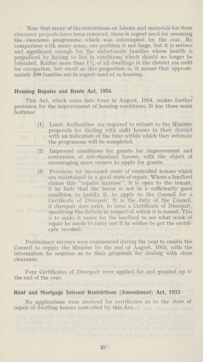 Now that many of the restrictions on labour and materials for slum clearance projects have been removed, there is urgent need for resuming the clearance programme which was interrupted by the war. By comparison with many areas, our problem is not large, but it is serious and significant enough for the unfortunate families whose health is prejudiced by having to live in conditions which should no longer be tolerated. Rather more than 1% of all dwellings in the district are unfit for occupation, but small as this proportion is, it means that approxi mately 200 families are in urgent need of re-housing. Housing Repairs and Rents Act, 1954 This Act, which came into force in August, 1954, makes further provision for the improvement of housing conditions. It has three main features: (1) Local Authorities are required to submit to the Minister proposals for dealing with unfit houses in their district with an indication of the time within which they estimate the programme will be completed. (2) Improved conditions for grants for improvement and conversion of sub-standard houses, with the object of encouraging more owners to apply for grants. (3) Provision for increased rents of controlled houses which are maintained in a good state of repair. Where a landlord claims this repairs increase, it is open to the tenant, if he feels that the house is not in a sufficiently good condition to justify it, to apply to the Council for a Certificate of Disrepair. It is the duty of the Council, if disrepair does exist, to issue a Certificate of Disrepair, specifying the defects in respect of which it is issued. This is to make it easier for the landlord to see what work of repair he needs to carry out if he wishes to get the certifi cate revoked. Preliminary surveys were commenced during the year to enable the Council to supply the Minister by the end of August, 1955, with the information he requires as to their proposals for dealing with slum clearance. Four Certificates of Disrepair were applied for and granted up to the end of the year. Rent and Mortgage Interest Restrictions (Amendment) Act, 1933 No applications were received for certificates as to the state of repair of dwelling houses controlled by this Act. 38