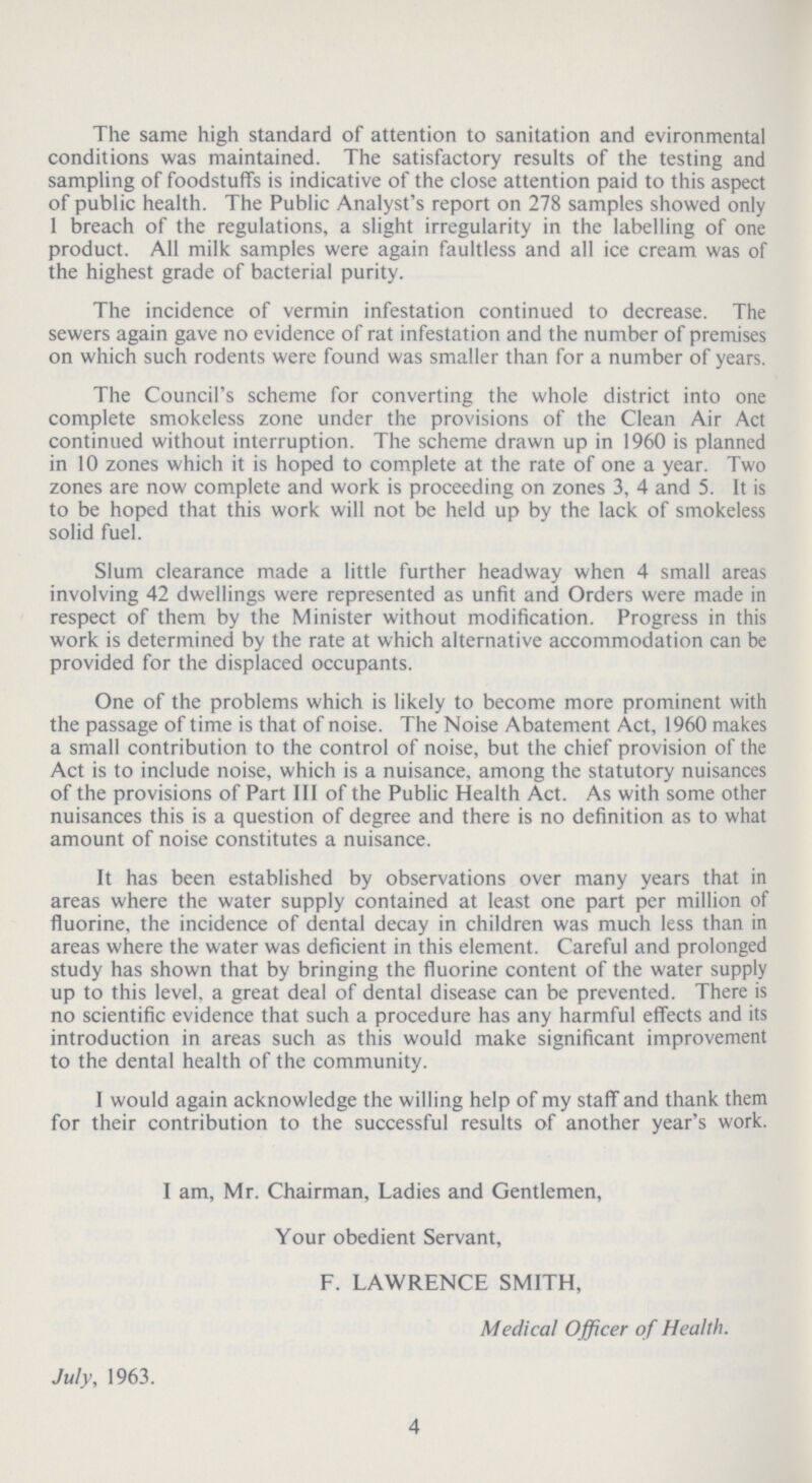 The same high standard of attention to sanitation and evironmental conditions was maintained. The satisfactory results of the testing and sampling of foodstuffs is indicative of the close attention paid to this aspect of public health. The Public Analyst's report on 278 samples showed only 1 breach of the regulations, a slight irregularity in the labelling of one product. All milk samples were again faultless and all ice cream was of the highest grade of bacterial purity. The incidence of vermin infestation continued to decrease. The sewers again gave no evidence of rat infestation and the number of premises on which such rodents were found was smaller than for a number of years. The Council's scheme for converting the whole district into one complete smokeless zone under the provisions of the Clean Air Act continued without interruption. The scheme drawn up in 1960 is planned in 10 zones which it is hoped to complete at the rate of one a year. Two zones are now complete and work is proceeding on zones 3, 4 and 5. It is to be hoped that this work will not be held up by the lack of smokeless solid fuel. Slum clearance made a little further headway when 4 small areas involving 42 dwellings were represented as unfit and Orders were made in respect of them by the Minister without modification. Progress in this work is determined by the rate at which alternative accommodation can be provided for the displaced occupants. One of the problems which is likely to become more prominent with the passage of time is that of noise. The Noise Abatement Act, 1960 makes a small contribution to the control of noise, but the chief provision of the Act is to include noise, which is a nuisance, among the statutory nuisances of the provisions of Part III of the Public Health Act. As with some other nuisances this is a question of degree and there is no definition as to what amount of noise constitutes a nuisance. It has been established by observations over many years that in areas where the water supply contained at least one part per million of fluorine, the incidence of dental decay in children was much less than in areas where the water was deficient in this element. Careful and prolonged study has shown that by bringing the fluorine content of the water supply up to this level, a great deal of dental disease can be prevented. There is no scientific evidence that such a procedure has any harmful effects and its introduction in areas such as this would make significant improvement to the dental health of the community. I would again acknowledge the willing help of my staff and thank them for their contribution to the successful results of another year's work. I am, Mr. Chairman, Ladies and Gentlemen, Your obedient Servant, F. LAWRENCE SMITH, Medical Officer of Health. July, 1963. 4