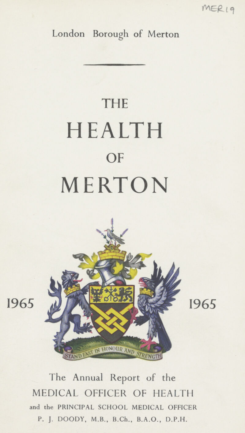 MER 19 London Borough of Merton THE HEALTH OF MERTON I965 I965 The Annual Report of the MEDICAL OFFICER OF HEALTH and the PRINCIPAL SCHOOL MEDICAL OFFICER P. J. DOODY, M.B., B.Ch., B.A.O., D.P.H.