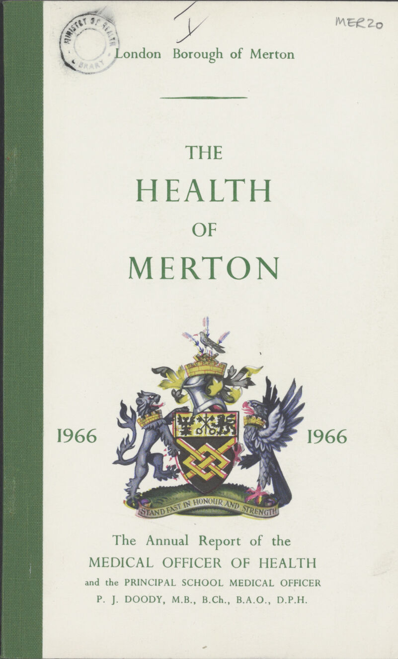 I MER 20 London Borough of Merton THE HEALTH OF MERTON 1966 The Annual Report of the MEDICAL OFFICER OF HEALTH and the PRINCIPAL SCHOOL MEDICAL OFFICER P. J. DOODY, M.B., B.Ch., B.A.O., D.P.H. 1966