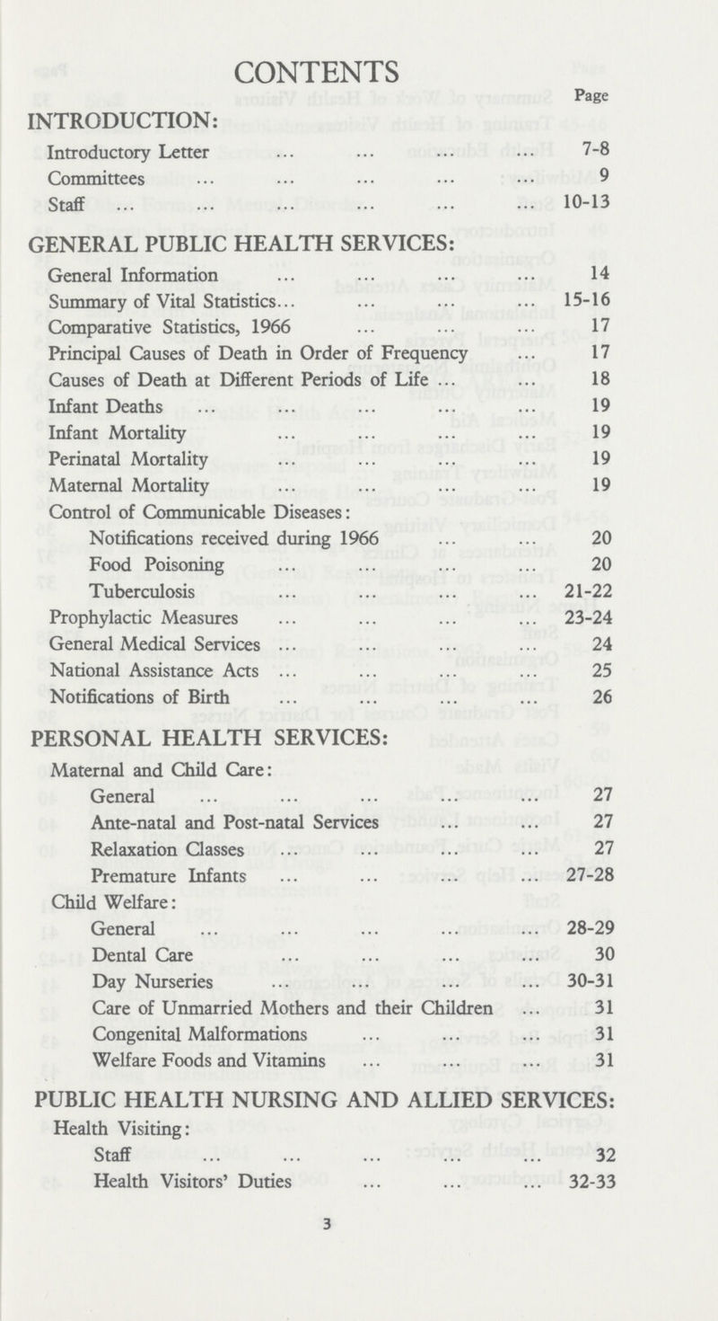 CONTENTS Page INTRODUCTION: Introductory Letter 7-8 Committees 9 Staff 10-13 GENERAL PUBLIC HEALTH SERVICES: General Information 14 Summary of Vital Statistics 15-16 Comparative Statistics, 1966 17 Principal Causes of Death in Order of Frequency 17 Causes of Death at Different Periods of Life 18 Infant Deaths 19 Infant Mortality 19 Perinatal Mortality 19 Maternal Mortality 19 Control of Communicable Diseases: Notifications received during 1966 20 Food Poisoning 20 Tuberculosis 21-22 Prophylactic Measures 23-24 General Medical Services 24 National Assistance Acts 25 Notifications of Birth 26 PERSONAL HEALTH SERVICES: Maternal and Child Care: General 27 Ante-natal and Post-natal Services 27 Relaxation Classes 27 Premature Infants 27-28 Child Welfare: General 28-29 Dental Care 30 Day Nurseries 30-31 Care of Unmarried Mothers and their Children 31 Congenital Malformations 31 Welfare Foods and Vitamins 31 PUBLIC HEALTH NURSING AND ALLIED SERVICES: Health Visiting: Staff 32 Health Visitors' Duties 32-33 3